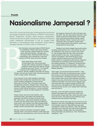 idan Handayati, yang juga bekerja di RSUD Bantul
ini menjelaskan: pasien sudah pecah ketuban
10 jam yang lalu, setelah diobservasi, ternyata
belum ada perkembangan, sehingga harus
mendapat induksi. Sementara bidan tidak ada
kewenangan untuk menginduksi, maka kami
merujuk ke RSUD, jawab sang bidan tangkas.
Indah sekali dialog di atas. Bukti,
profesionalisme dan rasa kemanusiaan
tenaga bidan melayani persalinan pengguna
jampersal. Ketika sang bidan ditanya, dengan
kendaraan apa Anda merujuk ? Ia menjawab
menyewa mobil. Anggaranya cukup ?, pas
jawabnya. Sebuah ungkapan yang tidak mau hitung-
hitungan, bisa jadi rugi secara materi menolong persalinan
( waktu, tenaga, pikiran, dll terkuras).
Untuk melayani orang miskin pengguna Jampersal,
sebagian besar tenaga bidan siap berkorban, walau
hanya mendapat penggantian di bawah standar
biaya pada umumnya. Tapi, untuk pasien kaya yang
menggunakan jampersal, sebagian besar mereka agak
keberatan. Apalagi, pengguna jampersal dari orang yang
mampu ini lebih banyak tuntutannya. “Jadi ada kesulitan
menumbuhkan motivasi diri dalam pelayanan” kata Bidan
Handayati.
Dengan alasan yang sama rasa kesulitan untuk
memotivasi bidan, juga dialami oleh Kepala Dinas
Kesehatan Kab.Bantul, drg Maya Sintowati Pandji,
MM. Menurutnya, walau biaya persalinan jampersal
di bawah rata-rata standar perda, bila untuk pelayanan
orang miskin, saya meyakini insya Allah sebagai ibadah.
“Dengan diniatkan karena ibadah insya Allah akan diganti
dengan cara lain yang lebih baik”, kata drg Maya.
Memang, melayani kesehatan masyarakat, apalagi
keluarga miskin, untuk rakyat Indonesia, masih tinggi rasa
solidaritas dan nasionalismenya, demi mencari ridho Allah
dan tegaknya merah-putih di Bumi Persada yang
kita cintai. Tapi, bila uang negara digunakan untuk
mereka yang hidup berkecukupan, para tenaga
bidan yang hidupnya dibawah standar mereka
agak keberatan. Sebab, mereka sudah mampu
membiayai seluruh persalinan dengan biaya
sendiri dengan pilihan kelas tertentu, tanpa harus
mengurangi hak orang miskin.
Sekalipun para bidan sebagian juga sudah paham,
mengapa jampersal tahun 2011 untuk seluruh ibu hamil
dan melahirkan, baik yang kaya maupun yang miskin
ini. Yakni sebagai salah satu cara untuk menurunkan
angka kematian ibu dan bayi. Untuk penjelasan ini,
mereka menagatakan: tidak terkait langsung antara
program jampersal dengan penurunan AKI & AKB.
Sebab, selama ini masyarakat sudah terbiasa melakukan
pemeriksaan dan persalinan pada tenaga kesehatan
dan fasilitas kesehatan. Di Yogyakarya, Jampersal tidak
secara signifikan mendorong masyarakat melakukan
pemeriksaan dan persalinan pada tenaga kesehatan dan
fasilitas kesehatan.
Kalau begitu, apa jampersal tidak bermanfaat ?, Jelas
bermanfaat. Hanya saja, kemanfaatannya akan menjadi
lebih sempurna, bila Jampersal diperuntukkan daerah
yang membutuhkan. Persoalannya dalam perencanaan,
harus dengan sabar, jeli dan teliti melakukan pemetaan
wilayah mana yang membutuhkan jampersal. Hanya saja
melakukan pemetaan dan perencanaan anggaran juga
perlu kerja keras dan sungguh-sungguh tersendiri dari
para perencana. Memetakan lebih 450 kabupaten-kota
memang persolan rijit dan rumit, apalagi belum terdukung
data yang akurat.
Memang, untuk mewujudkan jampersal sebagai tali
perekat nasionalisme kita, masih butuh waktu untuk
merencanakan dengan lebih baik, sistem pencairan yang
cepat dan akurat, serta didukung para pelaksana yang
profesional dan jiwa patriotik yang tinggi.
Bila ada jiwa patriotik yang tinggi dari para perencana dan
pelaksana, tentu akan menghilangkan hambatan kesulitan
merencanakan yang baik. Bagi pelaksana juga dapat
mengalahkan imbalan yang diterima, walau tak seberapa.
Semangat untuk membantu dan kerja secara progesional
akan tetap terjaga. Sebagai salah satu nasionalisme
bidang kesehatan yang sebenarnya. Yakni: Nasionalisme
Jampersal. ∞ (Pra)
Nasionalisme Jampersal ?
Prawito
Anom(25),suamisiapantarjaga.Iatampakgusarmenamiistri
menunggu persalinan anak pertama di RSUD, Panembahan
Bantul, Yogyakarta. Dengan sidikit bingung menjelaskan,
bahwa istrinya ikut program Jampersal (Jaminan Persalinan)
sudah melakukan pemeriksaan 9 kali ke tenaga bidan
setempat. Ia menyerahkan bidan menjawab, ketika ditanya,
mengapa bersalin di RSUD, tidak di Puskesmas ?
EDISI 34 I FEBRUARI I 2012 MEDIAKOM30
 