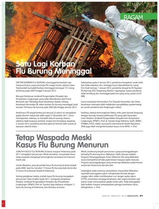 RAGAM
Daftar korban Flu Burung meninggal bertambah satu
menyusul kasus yang menimpa PD, warga Sunter Jakarta Utara.
Total jumlah kumulatif korban meninggal mencapai 151 orang
terhitung sejak 2005 hingga 9 Januari 2012.
Merujuk Direktorat Jenderal Pengendalian Penyakit dan
Penyehatan Lingkungan yang telah dikonfirmasi oleh Pusat
Biomedis dan Teknologi dasar Kesehatan, Badan Litbang
Kesehatan Kemenkes RI, selain korban flu burung meninggal, total
tercatat 183 kasus flu burung sejak 2005 lalu hingga Januari 2012.
Awal kasus PD terjadi ketika pria berusia 23 tahun ini mengalami
gejala demam, batuk dan pilek sejak 31 Desember 2011. Guna
meringankan sakitnya, ia membeli obat di warung. Karena
sakitnya tidak kunjung sembuh, empat hari berselang, tepatnya
3 Januari 2012, penderita berobat jalan ke Rumah Sakit swasta di
kawasan Jakarta Utara.
Selanjutnya pada 6 Januari 2012, penderita mengalami sesak nafas
dan tidak sadarkan diri, sehingga harus dipindahkan ke ruang
ICU. Esok harinya, 7 Januari 2012, penderita dirujuk ke RS Rujukan
Flu Burung, RSU Tangerang, Banten. Sayangnya, nyawa penderita
tidak tertolong dan meninggal pada hari yang sama, pukul 22.50
WIB.
Guna menyikapi hal tersebut, Tim Terpadu Kemenkes dan Dinas
Kesehatan setempat telah melakukan penyelidikan epidemiologi
ke rumah penderita dan lingkungan sekitar.
Hasilnya, adanya kemungkinan faktor risiko yaitu kontak langsung
dengan burung merpati peliharaan PD yang sakit kemudian
mati. Direktur Jenderal Pengendalian Penyakit dan Penyehatan
Lingkungan (PP&PL), Prof. dr. Tjandra Yoga Aditama, Sp(K), MARS,
DTM&H, DTCE, selaku vocal point International Health Regulation
(IHR) juga telah menginformasikan kasus ini ke WHO. ∞ (Pra)
Jumlah kasus Flu Burung di dunia maupun Indonesia pada
2011 mengalami penurunan. Meski demikian, masyarakat harus
tetap waspada mengingat kemungkinan penularan ke manusia
masih ada.
Untuk diketahui, puncak jumlah kasus flu burung di dunia terjadi
pada 2006. Saat itu, tercatat 115 kasus flu burung skala dunia dan
55 kasus di antaranya terjadi di Indonesia.
Seiring perjalanan waktu, jumlah kasus flu burung mengalami
penurunan. Data terakhir pada 2011, mengutip penjelasan
Direktur Jenderal Pengendalian Penyakit dan Penyehatan
Lingkungan (PP&PL) Prof. dr. Tjandra Yoga Aditama, terdapat 11
kasus flu burung di Indonesia, dan 60 kasus di dunia.
Meski cenderung terjadi penurunan, upaya penanggulangan
terhadap flu burung terus dilakukan. Salah satunya melalui
Program Penanggulangan Avian Influenza (AI) yang dilakukan
secara komprehensif baik pada hewan maupun pada manusia.
Program penanggulangan yang umumnya dilakukan pada hewan,
antara lain biosecurity dan lain-lain.
Sedangkan pada manusia, penyuluhan masyarakat dilakukan
sejumlah pencegahan yakni: menghindari kontak dengan
unggas sakit, selalu membiasakan cuci tangan pakai sabun
(CTPS), senantiasa menjaga kesehatan, dan segera berobat saat
tubuh mulai menunjukkan gejala tanda sakit. Tidak ketinggalan
baik fasilitas maupun kewaspadaan petugas kesehatan harus
ditingkatkan. ∞ (Pra)
Satu Lagi Korban
Flu Burung Meninggal
Tetap Waspada Meski
Kasus Flu Burung Menurun
EDISI 34 I FEBRUARI I 2012 MEDIAKOM 31
 