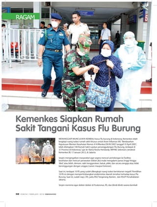 RAGAM
Menanggapi munculnya kembali kasus flu burung di Indonesia, Kemenkes telah
lengkapi ruang isolasi rumah sakit khusus untuk Avian Influenza (AI).“Berdasarkan
Keputusan Menteri Kesehatan Nomor 414/Menkes/SK/IV/2007 tanggal 10 April 2007,
telah ditetapkan 100 Rumah Sakit rujukan penanggulangan Flu Burung, terdapat di
31 Provinsi di Indonesia,”ujar dr. Ratna Rosita Hendardji, MPHM, Sekretaris Jenderal
Kemenkes RI, 17 Januari 2012, di Jakarta
Sesjen mengingatkan masyarakat agar segera mencari pertolongan ke fasilitas
kesehatan dan mencari perawatan dokter jika mulai mengalami panas tinggi hingga
38oC atau lebih, demam, sakit tenggorokan, batuk, pilek, dan secara sengaja atau tidak
bersinggungan dengan unggas (cairan maupun kotoran).
Saat ini, terdapat 10 RS yang sudah dilengkapi ruang isolasi bertekanan negatif. Pemilihan
10 RS ini dengan mempertimbangkan endemisitas daerah tersebut terhadap kasus Flu
Burung. Saat ini, sudah siap 2 RS, yaitu RSU Tangerang, Banten, dan RSUP Persahabatan
Jakarta.
Sesjen meminta agar dokter-dokter di Puskesmas, RS, dan klinik-klinik swasta kembali
Kemenkes Siapkan Rumah
Sakit Tangani Kasus Flu Burung
EDISI 34 I FEBRUARI I 2012 MEDIAKOM32
 