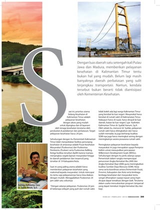Dengan luas daerah satu setengah kali Pulau
Jawa dan Madura, memberikan pelayanan
kesehatan di Kalimantan timur tentu
bukan hal yang mudah. Belum lagi masih
banyaknya daerah perbatasan yang sulit
terjangkau transportasi. namun, kendala
tersebut bukan berarti tidak diantisipasi
oleh Kementerian Kesehatan.
aat ini, prioritas utama
bidang Kesehatan di
Kalimantan timur adalah
pelayanan kesehatan
dengan akses yang mudah
untuk dijangkau dan di layanani
oleh tenaga kesehatan terutama oleh
penduduk di pedalaman dan perbatasan. target
pelayanan kesehatan harus 24 jam.
Sehubungan dengan itu Pemerintah Kalimantan
timur telah menyediakan fasilitas penunjang
kesehatan di antaranya adalah Pusat Kesehatan
Masyarakat (Puskesmas) dan Puskesmas
Pembantu (Pusban) serta Puskesmas Keliling.
Ketiga fasilitas tersebut dipilih karena mampu
menjangkau segala lapisan masyarakat hingga
ke daerah pedalaman dan terpencil yang
tersebar di 14 Kabupaten/kota.
Saat ini yang paling utama adalah harus
memberikan pelayanan kesehatan yang
maksimal kepada masyarakat. Untuk mencapai
itu tentu saja pelayanannya harus bisa diakses
dengan mudah. Menggalakkan Puskesmas 24
jam salah satu solusinya.
“Dengan adanya pelayanan Puskesmas 24 jam
di beberapa wilayah yang jauh dari rumah sakit,
tidak boleh ada lagi warga Kalimantan timur
yang berobat ke luar negeri. Masyarakat harus
berobat di rumah sakit di Kalimanatan timur.
Kalaupun harus di rujuk, harus dirujuk ke luar
daerah, bukan ke luar negeri,”ujar Kadinkes
Kalimantan timur dr. Syafak hanum, Sp.A .
Oleh sebab itu, menurut dr. Syafak, pelayanan
rumah sakit harus ditingkatkan dan harus
sudah memadai. ia juga berharap kualitas
SDM-nya juga harus meningkat seiring dengan
meningkatnya sarana prasarana rumah sakit.
Peningkatan pelayanan kesehatan kepada
masyarakat ini juga merupakan upaya Pemprov
Kaltim untuk mewujudkan pencapaian
Millennium Development Goals (MDGs).
Sehubungan dengan itu perlu adanya upaya
Pemerintah dalam rangka mempercepat
penurunan Angka Kematian ibu (AKi) dan
Angka Kematian Bayi (AKB) guna meningkatkan
kualitas Sumber Daya Manusia (SDM). Kerja
sama serta koordinasi antara Pemerintah Pusat,
Provinsi, Kabupaten dan Kota serta lembaga-
lembaga kesehatan dan masyarakat tentu
sangat diharapkan supaya tujuan yang ingin
dicapai dapat terealisasi dengan baik. terutama
dalam usaha mensukseskan program Jampersal
yang dapat menekan tingkat kematian ibu dan
bayi.
Kadinkes Kalimantan Timur
dr. Syafak Hanum, Sp.A.
EDISI 34 I FEBRUARI I 2012 MEDIAKOM 35
 