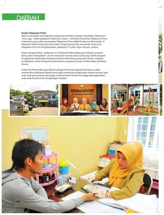 DAERAH
Puskes Pelayanan Prima
Dalam usaha lebih meningkatkan pelayanan kesehatan kepada masyarakat, Kalimantan
Timur juga --selain pelayanan Puskesmas 24 jam-- membuka Puskesmas Pelayanan Prima.
Puskesmas yang sudah menerapkan Pelayanan Prima adalah Puskesmas Wonoredjo di
Kelurahan Teluk Lerong Ulu, Kecamatan Sungai Kujang, Kota Samarinda. Puskesmas
Pelayanan Prima ini mengutamakan pelayanan 3 S yaitu: Sapa, Senyum, Santun.
Selain mengutamakan pelayanan 3 S, Puskesmas Wonoredjo juga melayani program
lansia, yaitu mengadakan senam untuk para manula setiap Jumat pagi. Dalam program
ini pelayanan diutamakan kepada para lansia ketimbang yang bukan lansia.. Kegiatan
ini dilakukan untuk mempererat para peserta yang lansia yang membutuhkan perhatian
khusus.
Puskesmas Wonoredjo juga dikenal sebagai Puskesmas Sayang Anak karena selain
memberikan pelayanan kepada lansia juga memberikan lingkungan tempat bermain bagi
anak-anak yang sedang menunggu untuk berobat. Sambil menunggu dipanggil dokter,
anak-anak bisa bermain di lingkungan tersebut.
EDISI 34 I FEBRUARI I 2012 MEDIAKOM36
 
