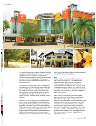 Di Puskesmas Pelayanan Prima juga disiapkan pojok ASI
sebagai wujud kepedulian pada gerakan ibu menyusui.
Berkat pelayanan dan terobosan yang dilakukan,
Puskesmas Wonoredjo yang dipimpin drg. Aprilia Lailati
ini sudah pernah mendapat piagam dan piala pada
pelayanan prima dari Pemerintah Kota Samarinda dan
Menteri Kesehatan.
Selain Puskesmas Wonoredjo, di jalan raya Balikpapan
menuju Samarinda, ada Puskesmas Karang Joang yang
juga buka 24. Puskesmas ini dijadikan Puskesmas 24
jam karena selain berada di jalan utama Balikpapan-
Samarinda, juga karena berada di daerah perbatasan
antara Balikpapan dan Samarinda, daerah rawan
kecelakaan, dekat beberapa pabrik, dan dekat dengan
lokalisasi.
Puskesmas 24 Karang Joang juga sudah mempunyai
trauma center dengan SDM yang memadai. Adapun
beberapa masalah yang dihadapi yaitu kurangnya alat
kesehatan, dan fasilitas bad. Diharapkan ke depannya
fasilitas seperti mobil ambulan bisa ditambah mengingat
Puskesmas Karang Joang yang dipimpin dr. Sriyono
adalah Puskesmas yang banyak menangani kecelakaan
karena posisinya yang berada di lintas utama jalan
Balikpapan menuju Samarinda dan berdekatan dengan
pabrik. Rumah Sakit yang terdekat untuk merujuk pasien
yaitu RSUD Dr.Kanujoso Dajtiwibowo.
SDM
Masalah terbesar yang dihadapi Kaltim adalah soal
SDM (Sumber Daya Manusia). Saat ini Kaltim masih
kekurangan dokter spesialis, farmasi dan ahli gizi.
Program-programnya yang dibuat sudah bagus,
namun sayang kurang didukung oleh SDM yang dapat
melaksanakan program tersebut. Oleh sebab itu, Kaltim
sekarang menyekolahkan beberapa tenaga dokter untuk
mengambil spesialis. Mereka di antaranya diambil dari
dokter-dokter umum.
Bukan hanya itu, bidan-bidan pun diminta sekolah
lagi untuk menambah pengetahuan mereka. Bahkan
dokter-dokter yang bertugas di pedalaman pun
diapreasiasi dengan memberi mereka kesempatan untuk
mengikuti seminar atau pertemuan-pertemuan untuk
meningkatkan aktualitas diri mereka. Untuk dokter
yang bertugas di daerah perbatasan dan terpencil di
Kalimantan Timur diberikan insentif khusus. Oleh sebab
itu jangan heran bila banyak dokter yang bertugas di
pedalaman betah tinggal di sana. Mereka kadang minta
diperpanjang setahun lagi untuk tinggal di daerah
terpencil itu. ∞ (Yn)
EDISI 34 I FEBRUARI I 2012 MEDIAKOM 37
 