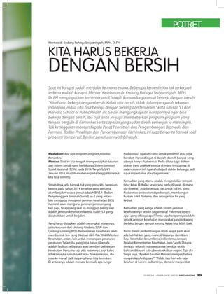 POTRET
Menkes dr. Endang Rahayu Sedyaningsih, MPH, Dr.PH
Saat ini korupsi sudah menjalar ke mana-mana. Beberapa kementerian tak terkecuali
terkena wabah korupsi. Menteri Kesehatan dr. Endang Rahayu Sedyaningsih, MPH,
Dr.PH mengingatkan kementerian di bawah komandonya untuk bekerja dengan bersih.
“Kita harus bekerja dengan bersih. Kalau kita bersih, tidak dalam pengaruh tekanan
manapun, maka kita bisa bekerja dengan tenang dan tenteram,” kata lulusan S3 dari
Harvard School of Public Health ini. Selain mengungkapkan harapannya agar bisa
bekerja dengan bersih, ibu tiga anak ini juga membeberkan program-program yang
tengah bergulir di Kemenkes serta capaian yang sudah diraih semenjak ia memimpin.
Tak ketinggalan mantan Kepala Pusat Penelitian dan Pengembangan Biomedis dan
Farmasi, Badan Penelitian dan Pengembangan Kemenkes, ini juga bercerita banyak soal
program Jampersal. Berikut penuturannya lebih jauh.
Mediakom: Apa saja program-program prioritas
Kemenkes?
Menkes: Saat ini kita tengah mempersiapkan tatanan
dan sistem untuk nanti berlakunya Sistem Jaminan
Sosial Nasional (SJSN) pada 2014. Target SJSN 1
Januari 2014, mudah-mudahan pada tanggal tersebut
kita bisa running.
Sebetulnya, ada banyak hal yang perlu kita bereskan
karena pada tahun 2014 tersebut yang pertama
akan berjalan secara penuh adalah BPJS 1 (Badan
Penyelenggara Jaminan Sosial) ke-1 yang antara
lain mengurus mengenai jaminan kesehatan. BPJS
itu nanti akan mengurus jaminan-jaminan yang
lain juga, tetapi yang saat ini dianggap paling siap
adalah jaminan kesehatan karena itu BPJS 1 yang
didahulukan untuk berjalan.
Yang harus disiapkan adalah perangkat aturannya,
yaitu turunan dari Undang-Undang SJSN dan
Undang-Undang BPJS. Kementerian Kesehatan telah
membentuk tim yang diketuai oleh Pak Wakil Menteri
Kesehatan, antara lain untuk menangani peraturan-
peraturan. Selain itu, yang juga harus dibenahi
adalah fasilitas pelayanan atau pemberi pelayanan
kesehatan. Percuma saja ada sistemnya, tapi kalau
tidak tersedia rumah sakit atau Puskesmasnya, dia
mau ke mana? Jadi itu yang harus kita bereskan.
Di antaranya adalah menata kembali, apa fungsi
Puskesmas? Apakah cuma untuk preventif atau juga
berobat. Harus diingat di daerah-daerah banyak yang
adanya hanya Puskesmas. Perlu ditata juga dokter-
dokter yang praktek swasta, di mana tempatnya di
dalam sistem ini? Apakah dia jadi dokter keluarga, jadi
rujukan pertama, atau bagaimana?
Kemudian yang utama adalah menyediakan tempat
tidur kelas III. Kalau seseorang perlu dirawat, di mana
dia dirawat? Ada beberapa kiat untuk hal ini, yaitu
Puskesmas perawatan diperbanyak, membangun
Rumah Sakit Pratama, dan sebagainya. Ini yang
kedua.
Kemudian yang ketiga adalah sistem jaminan
kesehatannya sendiri bagaimana? Paketnya seperti
apa , yang dibiayai apa? Tentu saja harapannya adalah
sebaik jaminan kesehatan masyarakat yang sekarang
berlaku, jangan sampai kurang, kalau bisa lebih baik.
Nanti dalam perkembangan lebih lanjut pasti akan
ada hal-hal lain yang muncul, biasanya demikian.
Saya kebetulan belum lama ini bertemu dengan
Pejabat Kementerian Kesehatan Arab Saudi. Di sana
ternyata seluruh masyarakatnya berobat gratis
bahkan dibayari kalau berobat keluar negeri. Tapi dia
tanya saya,“Apakah Saudari Menteri mengira bahwa
masyarakat Arab puas?”.“Tidak, tiap hari ada saja
keluhan di koran”. Jadi artinya, demand masyarakat
KITA HARUS BEKERJA
DENGAN BERSIH
EDISI 34 I FEBRUARI I 2012 MEDIAKOM 39
 