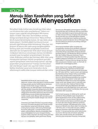 KOLOM
Maraknya iklan-iklan, baik di media cetak,
elektronik, maupun online yang gencar mempromosikan
berbagai produk, jasa dan fasilitas layanan kesehatan
dengan metode medis maupun tradisional,
komplementer, dan alternatif dapat mempengaruhi pola
pikir dan perilaku masyarakat sebagai konsumen. Iklan
melalui kitab Etika Pariwara Indonesia (EPI) didefinisikan
sebagai pesan komunikasi pemasaran atau komunikasi
publik tentang sesuatu produk yang disampaikan
melalui sesuatu media, dibiayai oleh pemrakarsa yang
dikenal, serta ditujukan kepada sebagian atau seluruh
masyarakat.
Disebutkan pula dalam EPI bahwa masyarakat sebagai
konsumen merupakan pengguna dari sesuatu produk
yang diiklankan sangat perlu dilindungi. Undang-
Undang Nomor 8 tahun 1999 tentang Perlindungan
Konsumen pada pasal 17 mengamanatkan bahwa
pelaku usaha periklanan dilarang memproduksi iklan
yang (a) Mengelabui konsumen mengenai fasilitas,
kuantitas, bahan, kegunaan dan harga barang dan/atau
tarif jasa serta ketepatan waktu penerimaan barang
dan/atau jasa; Mengelabui jaminan/garansi terhadap
barang dan/atau jasa; (b) Memuat informasi yang keliru,
salah atau tidak tepat mengenai barang dan/atau jasa;
(c) Tidak memuat informasi mengenai risiko pemakaian
barang dan/atau jasa; (d) Mengeksploitasi kejadian
dan/atau seorang tanpa seizin yang berwenang atau
persetujuan yang bersangkutan; dan (e) Melanggar etika
dan/atau ketentuan peraturan perundang-undangan
mengenai periklanan.
Kementerian Kesehatan dalam menyikapi dan
mengadvokasi ramainya dunia periklanan pelayanan
kesehatan yang menyesatkan berupaya melindungi
masyarakat dengan menerbitkan Peraturan Menteri
Kesehatan Nomor 1787/Menkes/Per/XII/2010 tentang
Iklan dan Publikasi Pelayanan Kesehatan. Pasal 4
Permenkes ini mempersyaratkan bagi iklan dan/atau
publikasi pelayanan kesehatan harus memenuhi syarat
yang meliputi (1) memuat informasi dengan dan/atau
fakta yang akurat; (2) berbasis bukti; (3) informatif; (4)
edukatif; dan (5) bertanggung jawab.
Dokter Robert Imam Sutedja, MIPRA, kepala Divisi
Humas dan Informasi, Perhimpunan Rumah Sakit
Seluruh Indonesia (PERSI) menyambut baik Permenkes
No. 1787 tahun 2010 itu. Saat ini, rumah sakit tidak bisa
lagi dipandang hanya sebagai institusi sosial belaka,
tetapi sudah menjadi institusi yang bersifat sosio-
ekonomis. Berkembangnya paradigma baru tersebut,
mengisyaratkan bagi ”industri”rumah sakit untuk
memberlakukan kaidah bisnis tanpa meninggalkan
fungsi rumah sakit sebagai institusi sosial yang sarat
norma, moral, dan etika. Hadirnya Pedoman Etika
Promosi Rumah Sakit yang dikeluarkan oleh PERSI
memperkaya ranah etika legal bagi rumah sakit untuk
berpromosi yang bertujuan memberikan informasi yang
dibutuhkan oleh masyarakat.
Prof. Dr. Budi Sampurna, SH, DFM, Sp.F(K), Sp.KP, staf
ahli Menteri Bidang Mediko Legal, menyebutkan
bahwa berdasarkan UU No. 44 tahun 2009 tentang
RS pasal 30 ayat (1) huruf g, Rumah Sakit berhak
untuk mempromosikan layanan kesehatan yang ada
di rumah sakit sesuai dengan ketentuan peraturan
perundang-undangan. Ada beberapa rambu-rambu
yang harus diketahui dan ditaati dalam Permenkes No.
1787 tahun 2010, di mana iklan dan/atau publikasi
pelayanan kesehatan tidak diperbolehkan apabila
bersifat: (1) menyerang dan/atau pamer yang bercita
rasa buruk, informasi atau pernyataan yang tidak
benar, palsu, bersifat menipu dan menyesatkan,
informasi yang menyiratkan fasyankes memperoleh
Menuju Iklan Kesehatan yang Sehat
dan Tidak Menyesatkan
Pernahkah Anda melihat atau mendengar iklan sabun
cuci di televisi dan radio yang berbunyi:“Sabun cuci
tangan super cepat W menghilangkan 99% kuman
dalam 10 detik”. Atau iklan bermodelkan seorang
tenaga kesehatan dengan berpromosi“Walau terlihat
bersih, bukan berarti bebas kuman. Air saja tidak cukup.
Selalu pakai Z, 10x lebih efektif membunuh kuman
penyakit agar keluarga selalu terlindungi”. Atau lagi, slot
program di televisi dan radio yang mengetengahkan
tentang salah satu metode pengobatan tradisional,
alternatif, dan komplementer. Unik sekali hanya dengan
melakukan telewicara sang terapis mampu mendeteksi
penyakit juga mengobati sang penelepon. Di media
cetak, Anda akan melihat dan membaca iklan-iklan yang
menawarkan berbagai metode pengobatan penyakit
seperti“pengobatan mata buta tanpa operasi”, ada lagi
jargon iklan yang berpromosi“mampu membesarkan
alat vital dengan cepat”, dan sejumlah dokter maupun
fasilitas kesehatan yang turut meramaikan dunia
advertising di media cetak maupun elektronik dan online.
EDISI 34 I FEBRUARI I 2012 MEDIAKOM42
 