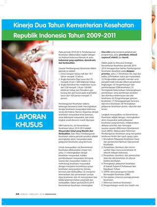 Kinerja Dua Tahun Kementerian Kesehatan
Republik Indonesia Tahun 2009-2011
Pada periode 2010-2014, Pembangunan
Kesehatan dilaksanakan sejalan dengan
visi Kabinet Indonesia Bersatu II, yaitu
Indonesia yang sejahtera, demokratis
dan berkeadilan.
Sasaran Pembangunan Kesehatan dalam
periode ini adalah
1.	Umur harapan hidup naik dari 70,7
tahun menjadi 72 tahun;
2.	Angka Kematian Bayi turun dari 34
menjadi 24 per 1.000 kelahiran hidup;
3.	Angka Kematian Ibu melahirkan turun
dari 228 menjadi 118 per 100.000
kelahiran hidup; dan Prevalensi gizi
kurang dan gizi buruk pada anak balita
turun dari 18,4 persen menjadi 15
persen.
Pembangunan Kesehatan selama
beberapa dasawarsa telah meningkatkan
derajat kesehatan masyarakat Indonesia
secara bermakna. Namun disparitas derajat
kesehatan masyarakat antar kawasan,
antar kelompok masyarakat, dan antar
tingkat sosial ekonomi masih dijumpai.
Oleh karena itu, visi Kementerian
Kesehatan tahun 2010-2014 adalah
Masyarakat Sehat yang Mandiri dan
Berkeadilan. Dan, fokus Pembangunan
Kesehatan selama periode tersebut adalah
peningkatan akses masyarakat pada
pelayanan kesehatan yang bermutu.
Untuk mewujudkan visi Kementerian
Kesehatan,dilaksanakan empat misi,
yaitu: (1) meningkatkan derajat
kesehatan masyarakat, melalui
pemberdayaan masyarakat, termasuk
swasta dan masyarakat madani; (2)
melindungi kesehatan masyarakat
dengan menjamin tersedianya upaya
kesehatan yang paripurna, merata,
bermutu dan berkeadilan; (3) menjamin
ketersediaan dan pemerataan sumber
daya kesehatan; dan (4) menciptakan tata
kelola kepemerintahan yang baik dan
berkeadilan. Dalam periode2010-2014
Kementerian Kesehatan menerapkan
lima nilai yang menjiwai pelaksanaan
programnya, yaitu: prorakyat, inklusif,
responsif, efektif, dan bersih.
Dalam pada itu Rencana Strategis
Kementerian Kesehatan periode 2010-
2014 menggariskan bahwa Pembangunan
Kesehatan diarahkan pada delapan
prioritas, yaitu: (1) Kesehatan ibu, bayi dan
balita; (2)Perbaikan status gizi masyarakat;
(3) Pengendalian penyakit menular serta
penyakit tidak menular diikuti penyehatan
lingkungan; (4) Pengembangan dan
pemberdayaan SDM kesehatan; (5)
Peningkatan ketersediaan, keterjangkauan,
pemerataan, serta pembinaan produksi
dan distribusi kefarmasian dan alat
kesehatan; (6) Pengembangan jaminan
kesehatan; (7) Penanggulangan bencana
dan krisis kesehatan; (8) Peningkatan
pelayanan kesehatan primer, sekunder dan
tersier.
Langkah mewujudkan visi Kementerian
Kesehatan adalah dengan: meningkatkan
akses masyarakat pada pelayanan
kesehatan yang bermutu, melaksanakan
delapan prioritas, dan mencapai
sasaran-sasaran Millennium Development
Goals (MDG), dilaksanakan Reformasi
Pembangunan Kesehatan yang merupakan
terobosan terdiri dari tujuh upaya, yaitu:
1.	Revitalisasi Pelayanan Kesehatan Dasar
dan pemenuhan Bantuan Operasional
Kesehatan.
2.	Penyediaan, distribusi, dan retensi
sumber daya manusia kesehatan di
seluruh wilayah Indonesia.
3.	Penyediaan, distribusi, dan pemenuhan
obat dan alat kesehatan di seluruh
fasilitas kesehatan.
4.	Peningkatan pelayanan kesehatan
di Daerah Terpencil Perbatasan dan
Kepulauan Terluar
5.	(DTPK) serta penanganan Daerah
Bermasalah Kesehatan (DBK).
6.	Pencapaian universal coverage jaminan
kesehatan.
7.	Reformasi birokrasi kesehatan.
8.	Pengembangan world class health care.
LAPORAN
KHUSUS
EDISI 34 I FEBRUARI I 2012 MEDIAKOM44
 