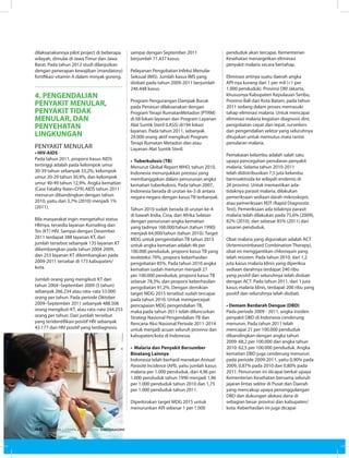 dilaksanakannya pilot project di beberapa
wilayah, dimulai di Jawa Timur dan Jawa
Barat. Pada tahun 2012 studi dilanjutkan
dengan penerapan kewajiban (mandatory)
fortifikasi vitamin A dalam minyak goreng.
4. PENGENDALIAN
PENYAKIT MENULAR,
PENYAKIT TIDAK
MENULAR, DAN
PENYEHATAN
LINGKUNGAN
Penyakit Menular
• HIV-AIDS
Pada tahun 2011, proporsi kasus AIDS
tertinggi adalah pada kelompok umur
30-39 tahun sebanyak 33,2%, kelompok
umur 20-29 tahun 30,9%, dan kelompok
umur 40-49 tahun 12,9%. Angka kematian
(Case Fatality Rate=CFR) AIDS tahun 2011
menurun dibandingkan dengan tahun
2010, yaitu dari 3,7% (2010) menjadi 1%
(2011).
Bila masyarakat ingin mengetahui status
HIVnya, tersedia layanan Konseling dan
Tes (KT) HIV. Sampai dengan Desember
2011 terdapat 388 layanan KT, dari
jumlah tersebut sebanyak 135 layanan KT
dikembangkan pada tahun 2004-2009,
dan 253 layanan KT dikembangkan pada
2009-2011 tersebar di 173 kabupaten/
kota.
Jumlah orang yang mengikuti KT dari
tahun 2004–September 2009 (5 tahun)
sebanyak 266.234 atau rata–rata 53.000
orang per tahun. Pada periode Oktober
2009–September 2011 sebanyak 488.506
orang mengikuti KT, atau rata–rata 244.253
orang per tahun. Dari jumlah tersebut
yang teridentifikasi positif HIV sebanyak
43.177 dan HIV positif yang terdiagnosis
sampai dengan September 2011
berjumlah 71.437 kasus.
Pelayanan Pengobatan Infeksi Menular
Seksual (IMS). Jumlah kasus IMS yang
diobati pada tahun 2009-2011 berjumlah
246.448 kasus.
Program Pengurangan Dampak Buruk
pada Penasun dilaksanakan dengan
Program Terapi RumatanMetadon (PTRM)
di 68 lokasi layanan dan Program Layanan
Alat Suntik Steril (LASS) di194 lokasi
layanan. Pada tahun 2011, sebanyak
29.000 orang aktif mengikuti Program
Terapi Rumatan Metadon dan atau
Layanan Alat Suntik Steril.
• Tuberkulosis (TB)
Menurut Global Report WHO, tahun 2010,
Indonesia menunjukkan prestasi yang
membanggakan dalam penurunan angka
kematian tuberkulosis. Pada tahun 2007,
Indonesia berada di urutan ke-3 di antara
negara-negara dengan kasus TB terbanyak.
Tahun 2010 sudah berada di urutan ke-4
di bawah India, Cina, dan Afrika Selatan
dengan penurunan angka kematian
yang tadinya 168.000/tahun (tahun 1990)
menjadi 64.000/tahun (tahun 2010). Target
MDG untuk pengendalian TB tahun 2015
untuk angka kematian adalah 46 per
100.000 penduduk, proporsi kasus TB yang
terdeteksi 70%, proporsi keberhasilan
pengobatan 85%. Pada tahun 2010 angka
kematian sudah menurun menjadi 27
per 100.000 penduduk, proporsi kasus TB
sebesar 78,3%, dan proporsi keberhasilan
pengobatan 91,2%. Dengan demikian
target MDG 2015 tersebut sudah tercapai
pada tahun 2010. Untuk mempercepat
pencapaian MDG pengendalian TB,
maka pada tahun 2011 telah diluncurkan
Strategi Nasional Pengendalian TB dan
Rencana Aksi Nasional Periode 2011-2014
untuk menjadi acuan seluruh provinsi dan
kabupaten/kota di Indonesia.
• Malaria dan Penyakit Bersumber
Binatang Lainnya
Indonesia telah berhasil menekan Annual
Parasite Incidence (API), yaitu jumlah kasus
malaria per 1.000 penduduk, dari 4,96 per
1.000 penduduk tahun 1990 menjadi 1,96
per 1.000 penduduk tahun 2010 dan 1,75
per 1.000 penduduk tahun 2011.
Diperkirakan target MDG 2015 untuk
menurunkan API sebesar 1 per 1.000
penduduk akan tercapai. Kementerian
Kesehatan menargetkan eliminasi
penyakit malaria secara bertahap.
Eliminasi artinya suatu daerah angka
API-nya kurang dari 1 per mil (<1 per
1.000 penduduk). Provinsi DKI Jakarta,
khususnya Kabupaten Kepulauan Seribu,
Provinsi Bali dan Kota Batam, pada tahun
2011 sedang dalam proses memasuki
tahap eliminasi malaria. Untuk mencapai
eliminasi malaria kegiatan diagnosis dini,
pengobatan cepat dan tepat, surveilans
dan pengendalian vektor yang seluruhnya
ditujukan untuk memutus mata rantai
penularan malaria.
Pemakaian kelambu adalah salah satu
upaya pencegahan penularan penyakit
malaria. Selama tahun 2010-2011
telah didistribusikan 7,5 juta kelambu
berinsektisida ke wilayah endemis di
26 provinsi. Untuk memastikan ada-
tidaknya parasit malaria, dilakukan
pemeriksaan sediaan darah mikroskopis
atau pemeriksaan RDT (Rapid Diagnostic
Test). Pemeriksaan ada tidaknya parasit
malaria telah dilakukan pada 75,6% (2009),
82% (2010), dan sebesar 85% (2011) dari
sasaran penduduk.
Obat malaria yang digunakan adalah ACT
(Artemisininbased Combination Therapy),
obat ini menggantikan chloroquin yang
telah resisten. Pada tahun 2010, dari 1,2
juta kasus malaria klinis yang diperiksa
sediaan darahnya terdapat 240 ribu
yang positif dan seluruhnya telah diobati
dengan ACT. Pada tahun 2011, dari 1 juta
kasus malaria klinis, terdapat 200 ribu yang
positif dan seluruhnya telah diobati.
• Demam Berdarah Dengue (DBD)
Pada periode 2009 - 2011, angka insiden
penyakit DBD di Indonesia cenderung
menurun. Pada tahun 2011 telah
mencapai 21 per 100.000 penduduk
dibandingkan dengan angka tahun
2009: 68,2 per 100.000 dan angka tahun
2010: 62,5 per 100.000 penduduk. Angka
kematian DBD juga cenderung menurun
pada periode 2009-2011, yaitu 0,90% pada
2009, 0,87% pada 2010 dan 0,80% pada
2011. Penurunan ini dicapai berkat upaya
Kementerian Kesehatan bersama seluruh
jajaran lintas sektor di Pusat dan Daerah
yang mencakup upaya penanggulangan
DBD dan dukungan alokasi dana di
sebagian besar provinsi dan kabupaten/
kota. Keberhasilan ini juga dicapai
EDISI 34 I FEBRUARI I 2012 MEDIAKOM46
 