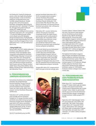 Air (Pusling Air). Pusling Air berbentuk
perahu motor dan dapat dimanfaatkan
tenaga kesehatan untuk memberikan
pelayanan di kabupaten/kota yang
memiliki wilayah kepulauan. Sampai
dengan tahun 2010, Kementerian
Kesehatan mengadakan 908 Pusling Air
dan pada tahun 2011 ditambah 17 Pusling
Air, sehingga total jumlah Pusling Air
sampai 2011 adalah 925 Unit.
Selain Puskesmas Keliling Air, Kementerian
Kesehatan pada tahun 2011 mengadakan
17 Puskesmas Keliling Double Gardan
untuk wilayah yang sulit dijangkau
dengan kendaraan biasa. PuslingDouble
Gardan tersebut didistribusikan ke Provinsi
Papua 4 unit, Nusa Tenggara Timur 4 unit,
Kalimantan Timur 3 unit, dan Kalimantan
Barat 6 unit.
• Flying Health Care
Flying Health Care (FHC) adalah pelayanan
kesehatan yang dilakukan oleh tim
kesehatan untuk meningkatkan akses
masyarakat pada pelayanan kesehatan
di DTPK dengan dukungan transportasi
udara. Pada tahun 2011 Kementerian
Kesehatan mengoperasikan FHC untuk
menjangkau daerah terpencil di 8 provinsi
yang sulit ditempuh dengan kendaraan
darat maupun perairan. Daerah tersebut
adalah Papua, Papua Barat, Maluku Utara,
Maluku, Kepulauan Riau, Kalimantan Barat,
dan Kalimantan Timur.
9. pengembangan
jaminan kesehatan
Kementerian Kesehatan terus melakukan
perbaikan dan pengembangan
jaminan kesehatan menuju universal
coverage. Sejak tahun 2008 program
jaminan kesehatan bagi masyarakat
miskin dan tidak mampu diberi nama
program Jaminan Kesehatan Masyarakat
(Jamkesmas).
Pada tahun 2011 jumlah penduduk
yang memiliki jaminan kesehatan
menjadi 63,1%, dengan demikian jumlah
penduduk yang tidak mempunyai jaminan
berkurang menjadi 36,9%. Ditargetkan
pada tahun 2014 seluruh penduduk
Indonesia memiliki jaminan kesehatan
sebagai pelaksanaan UU No. 24 tahun
2011 tentang Badan Penyelenggara
Jaminan Sosial (BPJS).
Dari 63,1% penduduk yang memiliki
jaminan kesehatan pada tahun 2011,
32,4% merupakan peserta program
Jaminan Kesehatan Masyarakat
(Jamkesmas), 13,5% peserta Jaminan
Kesehatan Daerah (Jamkesda), 7,4%
peserta Askes PNS, TNI, dan Polri, 2,2%
peserta Jamsostek, 6,5% peserta jaminan
kesehatan perusahaan, dan 1,2% peserta
asuransi swasta lainnya.
Pada tahun 2011, sasaran Jamkesmas
sebesar 76,4 juta jiwa mencakup
masyarakat miskin dan tidak mampu,
para penghuni panti sosial, penghuni
Rutan/Lapas, dan masyarakat miskin
akibat korban pasca bencana. Untuk
meringankan beban keuangan
para penderita Thalassaemia major,
Kementerian Kesehatan juga memberikan
bantuan pelayanan pengobatan.
Pemerintah daerah provinsi/kabupaten/
kota yang memiliki kemampuan
sumber daya yang memadai telah
mengembangkan program Jaminan
Kesehatan Daerah (Jamkesda) dengan
peserta masyarakat miskin yang tidak
dicakup oleh Jamkesmas. Tahun 2011
terdapat 335 kabupaten/kota atau 67,4%
dari 497 kabupaten/kota di Indonesia yang
telah melaksanakan program Jamkesda.
Sampai akhir tahun 2011 empat provinsi
telah mencapai universal coverage, yaitu
Sumatera Selatan, Sulawesi Selatan, Bali,
dan Aceh. Dua provinsi yang cakupan
jaminan kesehatannya besar adalah
Kepulauan Riau (88,6%) dan Bangka
Belitung (84,9%). Pemerintah telah
meningkatkan anggaran Jamkesmas sejak
tahun 2009. Alokasi anggaran Jamkesmas
tahun 2009 sebesar Rp.4,6 triliun,
meningkat pada tahun 2010 menjadi
Rp.5,125 triliun dan pada tahun 2011
meningkat kembali sebesar Rp.6,3 triliun.
Pada tahun 2011 realisasi penggunaan
anggaran Jamkesmas sebesar 99,9%.
Peningkatan ketersediaan anggaran
diikuti dengan peningkatan penyediaan
fasilitas pelayanan kesehatan dasar dan
pelayanan kesehatan rujukan. Pada tahun
2011, Kementerian Kesehatan telah
mempersiapkan 9.133 Puskesmas sebagai
fasilitas pelayanan kesehatan dasar
bagi peserta Jamkesmas dan pelayanan
kesehatan rujukan di 1.078 Fasilitas
Kesehatan (Faskes) sebagian besar adalah
rumah sakit.
10. pengembangan
DAN pemberdayaan
sdm kesehatan
Mulai tahun 2011, masa pengabdian
tenaga PTT dokter, dokter gigi, dan dokter
spesialis untuk daerah terpencil dan
sangat terpencil diperpanjang dari 6 bulan
menjadi 1 tahun. Selain itu, pemerintah
daerah juga turut memenuhi kebutuhan
tenaga kesehatan dengan mengangkat
tenaga kesehatan melalui program PTT
Daerah.
Pada tahun 2011 telah diangkat 10.810
PTT yang terdiri dari 2.425 dokter, 504
dokter gigi, 7.881 bidan. Total sampai
dengan tahun 2011 berjumlah 39.452
orang. Selama tahun 2010, sebanyak
401 dokter telah menyelesaikan Program
Internsip Dokter, dan pada tahun 2011
sebanyak 1.141 dokter sedang mengikuti
program ini.
EDISI 34 I FEBRUARI I 2012 MEDIAKOM 51
 