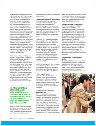 Untuk memenuhi pelayanan kesehatan
di DTPK, pada tahun 2011 telah diangkat
1.391 tenaga kesehatan strategis yang
antara lain terdiri dari ahli kesehatan
lingkungan, ahli gizi, perawat, ahli
madya farmasi, dan analis kesehatan
di 35 kabupaten/kota prioritas DTPK
di 12 provinsi. Pemenuhan tenaga
dokter spesialis di DTPK dikembangkan
Program Dokter Dengan Kewenangan
Tambahan (PDDKT) bekerjasama dengan
Ikatan Dokter Indonesia (IDI) dan Konsil
Kedokteran Indonesia (KKI). Jumlah
residen senior yang didayagunakan pada
tahun 2011 berjumlah 383 orang di 78
kabupaten/kota dan di DBK. Setiap tahun,
Kementerian Kesehatan melaksanakan
pemilihan tenaga kesehatan teladan.
Penghargaan internasional untuk tenaga
kesehatan teladan diberikan pada tenaga
kesehatan Indonesia, yaitu penghargaan
Asia Pacific Action Alliance on Human
Resources for Health kepada dr. Brahim
dan bidan Diana Maryem.
Dalam rangka pelaksanaan Program
Indonesia Japan Economic Partnership
Agreement (IJEPA), pada tahun 2011
telah dikirim sebanyak 363 tenaga
perawat untuk bekerja di rumah sakit di
Jepang selama tiga tahun. Dalam upaya
mewujudkan SDM yang berkualitas dan
berdaya saing, pada tahun 2011 telah
dibentuk Majelis Tenaga Kesehatan
Indonesia (MTKI) dan Komite Nasional
Farmasi (KNF). Kesehatan, Kementerian
Kesehatan mengembangkan Program
Tugas Belajar (Tubel) yaitu dengan
memberikan bantuan beasiswa kepada
1.510 tenaga kesehatan pada 2011.
dengan rincian pada Tabel 9 berikut ini.
11. peningkatan
ketersediaan,
keterjangkauan,
pemerataan, serta
pembinaan produksi
dan distribusi
kefarmasian dan
alat kesehatan
Tahun 2011 telah dilakukan beberapa
upaya yaitu: reposisi dan revitalisasi obat
generik, menyediakan Online Logistic
System, melakukan kemandirian bahan
baku obat, harmonisasi peraturan
perundangan, dan menerapkan E-Register
alat kesehatan.
• Reposisi dan Revitalisasi Obat Generik
Kementerian Kesehatan juga telah
menetapkan kebijakan Online Logistic
System di fasilitas kesehatan dan
pencitraan obat generik yang lebih baik
di masyarakat. Setiap tahun Kementerian
Kesehatan menyediakan obat dan vaksin
untuk buffer stock pusat dan provinsi, obat
untuk penanggulangan Kejadian Luar
Biasa (KLB)/bencana, obat program dan
vaksin.
Pada tahun 2011 disediakan anggaran
sebesar Rp.1,29 triliun untuk keperluan
tersebut. Ketersediaan obat di instalasi
farmasi kabupaten/kota mengalami
peningkatan yang bermakna, yaitu selama
15,66 bulan di tahun 2011 dibandingkan
dengan tahun 2010 selama 14,2 bulan
dan tahun 2009 selama 12,6 bulan.
Penggunaan obat generik di fasilitas
kesehatan menunjukkan angka yang
menggembirakan. Pada tahun 2011
penggunaan obat generik di Puskesmas
mencapai 96,7%, sedangkan di rumah
sakit sebesar 66,5%.
Jumlah item obat generik yang mengalami
rasionalisasi harga dilakukan dari tahun
ke tahun. Pada tahun 2010, rasionalisasi
harga obat generik dilakukan pada 453
item, dan di tahun 2011 pada 499 item
• Online Logistic System
Pada tahun 2011 dikembangkan
Software Online Logistic System yang
diujicobakan di beberapa kabupaten/
kota dan disosialisasikan ke seluruh
instalasi farmasi di Indonesia. Pada tahun
2012 seluruh kabupaten/kota akan
mengimplementasikan sistem informasi
logistik ini.
• Fasilitasi License Compulsory/
Government Used
Untuk mendukung penanggulangan
penyakit HIV-AIDS dan Hepatitis B di
Indonesia dipandang perlu memberikan
akses kepada masyarakat pada obat
antiviral yang saat ini masih dilindungi
Paten. Oleh karena itu Kementerian
Kesehatan bersama Kementerian Hukum
an HAM menyusun Rancangan Peraturan
Presiden tentang Pelaksanaan Paten oleh
Pemerintah Terhadap Obat Antiviral,
sebagai pengganti Keputusan Presiden
Nomor 6 tahun 2007 tentang Pelaksanaan
Paten oleh Pemerintah Terhadap Obat Anti
Retroviral. Kerja sama dengan pemegang
paten bukan hanya untuk obat HIV-AIDS
tetapi juga untuk obat Hepatitis B agar
dapat diproduksi di Indonesia.
• Resep Elektronik (E-Prescription)
Peresepan secara elektronik telah
dilakukan oleh RSUPN Dr. Cipto
Mangunkusumo-Jakarta, RS Bethesda-
Yogyakarta, Eka Hospital-Tangerang, dan
RS Mitra Keluarga-Bekasi, RS Karawang,
RS HasanSadikin, RS Borromeus, dan RS
Sentosa. Beberapa Puskemas di Jawa Barat
telah pula melakukan peresepan secara
elektronik yaitu di Puskesmas
Babakan Sari-Bandung dan Puskesmas
Telaga Murni-Bekasi. Saat ini Kementerian
Kesehatan sedang menyusun Peraturan
Menteri Kesehatan tentang Penggunaan
Resep Elektronik di Fasilitas Kesehatan
dengan melibatkan para pakar di
bidang hukum kesehatan, kefarmasian,
kedokteran, organisasi profesi dan praktisi
kesehatan.
• Perizinan Alat Kesehatan Secara
Online
Pada tahun 2011 Kementerian Kesehatan
telah membangun sistem E- Government
pada Perizinan Alat Kesehatan dan
Perbekalan Kesehatan Rumah Tangga
(PKRT). Sistem ini akan mempermudah
pelaku industri untuk mengakses
pelayanan perizinan alat kesehatan secara
EDISI 34 I FEBRUARI I 2012 MEDIAKOM52
 