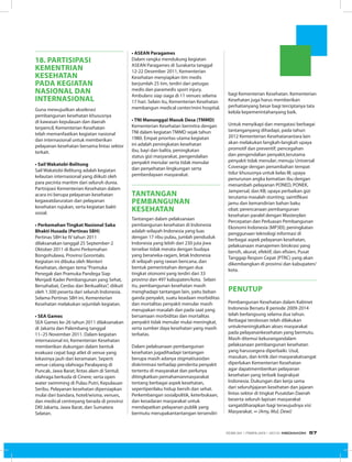 18. partisipasi
kementrian
kesehatan
pada kegiatan
nasional dan
internasional
Guna mewujudkan akselerasi
pembangunan kesehatan khususnya
di kawasan kepulauan dan daerah
terpencil, Kementerian Kesehatan
telah memanfaatkan kegiatan nasional
dan internasional untuk memberikan
pelayanan kesehatan bersama lintas sektor
terkait.
• Sail Wakatobi-Belitung
Sail Wakatobi-Belitung adalah kegiatan
kelautan internasional yang diikuti oleh
para pecinta maritim dari seluruh dunia.
Partisipasi Kementerian Kesehatan dalam
acara ini berupa pelayanan kesehatan
kegawatdaruratan dan pelayanan
kesehatan rujukan, serta kegiatan bakti
sosial.
• Perkemahan Tingkat Nasional Saka
Bhakti Husada (Pertinas SBH)
Pertinas SBH ke IV tahun 2011
dilaksanakan tanggal 25 September-2
Oktober 2011 di Bumi Perkemahan
Bongohulawa, Provinsi Gorontalo.
Kegiatan ini dibuka oleh Menteri
Kesehatan, dengan tema“Pramuka
Penegak dan Pramuka Pandega Siap
Menjadi Kader Pembangunan yang Sehat,
Bersahabat, Cerdas dan Berkualitas”, diikuti
oleh 1.500 peserta dari seluruh Indonesia.
Selama Pertinas SBH ini, Kementerian
Kesehatan melakukan sejumlah kegiatan.
• SEA Games
SEA Games ke-26 tahun 2011 dilaksanakan
di Jakarta dan Palembang tanggal
11–25 November 2011. Dalam kegiatan
internasional ini, Kementerian Kesehatan
memberikan dukungan dalam bentuk
evakuasi cepat bagi atlet di venue yang
lokasinya jauh dari keramaian. Seperti
venue cabang olahraga Paralayang di
Puncak, Jawa Barat; lintas alam di Sentul;
olahraga berkuda di Cinere; serta open
water swimming di Pulau Putri, Kepulauan
Seribu. Pelayanan kesehatan dipersiapkan
mulai dari bandara, hotel/wisma, venues,
dan medical centreyang berada di provinsi
DKI Jakarta, Jawa Barat, dan Sumatera
Selatan.
• ASEAN Paragames
Dalam rangka mendukung kegiatan
ASEAN Paragames di Surakarta tanggal
12-22 Desember 2011, Kementerian
Kesehatan menyiapkan tim medis
berjumlah 25 tim, terdiri dari petugas
medis dan paramedis sport injury.
Ambulans siap siaga di 11 venues selama
17 hari. Selain itu, Kementerian Kesehatan
membangun medical center/mini hospital.
• TNI Manunggal Masuk Desa (TMMD)
Kementerian Kesehatan bermitra dengan
TNI dalam kegiatan TMMD sejak tahun
1980. Empat prioritas utama kegiatan
ini adalah peningkatan kesehatan
ibu, bayi dan balita, peningkatan
status gizi masyarakat, pengendalian
penyakit menular serta tidak menular
dan penyehatan lingkungan serta
pemberdayaan masyarakat.
Tantangan
Pembangunan
Kesehatan
Tantangan dalam pelaksanaan
pembangunan kesehatan di Indonesia
adalah wilayah Indonesia yang luas
dengan 17 ribu pulau, jumlah penduduk
Indonesia yang lebih dari 230 juta jiwa
tersebar tidak merata dengan budaya
yang beraneka-ragam, letak Indonesia
di wilayah yang rawan bencana, dan
bentuk pemerintahan dengan dua
tingkat otonomi yang terdiri dari 33
provinsi dan 497 kabupaten/kota. Selain
itu, pembangunan kesehatan masih
menghadapi tantangan lain, yaitu beban
ganda penyakit, suatu keadaan morbiditas
dan mortalitas penyakit menular masih
merupakan masalah dan pada saat yang
bersamaan morbiditas dan mortalitas
penyakit tidak menular mulai meningkat,
serta sumber daya kesehatan yang masih
terbatas.
Dalam pelaksanaan pembangunan
kesehatan jugadihadapi tantangan
berupa masih adanya stigmatisasidan
diskriminasi terhadap penderita penyakit
tertentu di masyarakat dan perlunya
ditingkatkan pemahamanmasyarakat
tentang berbagai aspek kesehatan,
sepertiperilaku hidup bersih dan sehat.
Perkembangan sosialpolitik, keterbukaan,
dan kesadaran masyarakat untuk
mendapatkan pelayanan publik yang
bermutu merupakantantangan tersendiri
bagi Kementerian Kesehatan. Kementerian
Kesehatan juga harus memberikan
perhatianyang besar bagi terciptanya tata
kelola kepemerintahanyang baik.
Untuk menyikapi dan mengatasi berbagai
tantanganyang dihadapi, pada tahun
2012 Kementerian Kesehatanantara lain
akan melakukan langkah-langkah upaya
promotif dan preventif; pencegahan
dan pengendalian penyakit,terutama
penyakit tidak menular; menuju Universal
Coverage dengan penambahan tempat
tidur khususnya untuk kelas III; upaya
penurunan angka kematian ibu dengan
menambah pelayanan PONED, PONEK,
Jampersal, dan KB; upaya perbaikan gizi
terutama masalah stunting; saintifikasi
jamu dan kemandirian bahan baku
obat; perencanaan pembangunan
kesehatan paralel dengan Masterplan
Percepatan dan Perluasan Pembangunan
Ekonomi Indonesia (MP3EI); peningkatan
penggunaan teknologi informasi di
berbagai aspek pelayanan kesehatan,
pelaksanaan manajemen birokrasi yang
bersih, akurat, efektif, dan efisien, Pusat
Tanggap Respon Cepat (PTRC) yang akan
dikembangkan di provinsi dan kabupaten/
kota.
penutup
Pembangunan Kesehatan dalam Kabinet
Indonesia Bersatu II periode 2009-2014
telah berlangsung selama dua tahun.
Berbagai terobosan telah dilakukan
untukmeningkatkan akses masyarakat
pada pelayanankesehatan yang bermutu.
Masih ditemui kekurangandalam
pelaksanaan pembangunan kesehatan
yang harussegera diperbaiki. Usul,
masukan, dan kritik dari masyarakatsangat
diperlukan Kementerian Kesehatan
agar dapatmemberikan pelayanan
kesehatan yang terbaik bagirakyat
Indonesia. Dukungan dan kerja sama
dari seluruhjajaran kesehatan dan jajaran
lintas sektor di tingkat Pusatdan Daerah
beserta seluruh lapisan masyarakat
sangatdiharapkan bagi terwujudnya visi
Masyarakat. ∞ (Amy, Mul, Dewi)
EDISI 34 I FEBRUARI I 2012 MEDIAKOM 57
 