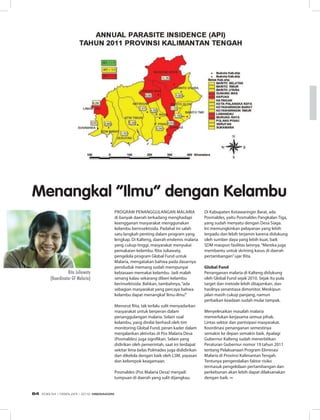 Program penanggulangan malaria
di banyak daerah terkadang menghadapi
keengganan masyarakat menggunakan
kelambu berinsektisida. Padahal ini salah
satu langkah penting dalam program yang
lengkap. Di Kalteng, daerah endemis malaria
yang cukup tinggi, masyarakat menyukai
pemakaian kelambu. Rita Juliawaty,
pengelola program Global Fund untuk
Malaria, mengatakan bahwa pada dasarnya
penduduk memang sudah mempunyai
kebiasaan memakai kelambu. Jadi malah
senang kalau sekarang diberi kelambu
berinsektisida. Bahkan, tambahnya,“ada
sebagian masyarakat yang percaya bahwa
kelambu dapat menangkal‘ilmu-ilmu’.”
Menurut Rita, tak terlalu sulit menyadarkan
masyarakat untuk berperan dalam
penanggulangan malaria. Selain soal
kelambu, yang dinilai berhasil oleh tim
monitoring Global Fund, peran kader dalam
menjalankan aktivitas di Pos Malaria Desa
(Posmaldes) juga signifikan. Selain yang
didirikan oleh pemerintah, saat ini terdapat
sekitar lima belas Polmades juga dididirikan
dan dikelola dengan baik oleh LSM, yayasan
dan kelompok keagamaan.
Posmaldes (Pos Malaria Desa) menjadi
tumpuan di daerah yang sulit dijangkau.
Di Kabupaten Kotawaringin Barat, ada
Posmaldes, yaitu Posmaldes Pangkalan Tiga,
yang sudah menyatu dengan Desa Siaga.
Ini memungkinkan pelayanan yang lebih
terpadu dan lebih terjamin karena didukung
oleh sumber daya yang lebih kuat, baik
SDM maupun fasilitas lainnya.“Mereka juga
membantu untuk skrining kasus di daerah
pertambangan”ujar Rita.
Global Fund
Penanganan malaria di Kalteng didukung
oleh Global Fund sejak 2010. Sejak itu pula
target dan metode lebih ditajamkan, dan
hasilnya senantiasa dimonitor. Meskipun
jalan masih cukup panjang, namun
perbaikan keadaan sudah mulai tampak.
Menyelesaikan masalah malaria
memerlukan kerjasama semua pihak.
Lintas sektor dan partisipasi masyarakat.
Koordinasi penanganan semestinya
semakin ke depan semakin baik. Apalagi
Gubernur Kalteng sudah menerbitkan
Peraturan Gubernur nomor 19 tahun 2011
tentang Pelaksanaan Program Eliminasi
Malaria di Provinsi Kalimantan Tengah.
Tentunya pengendalian faktor risiko
termasuk pengelolaan pertambangan dan
perkebunan akan lebih dapat dilaksanakan
dengan baik. ∞
Menangkal “Ilmu” dengan Kelambu
Rita Juliawaty
(Koordinator GF Malaria)
EDISI 34 I FEBRUARI I 2012 MEDIAKOM64
 