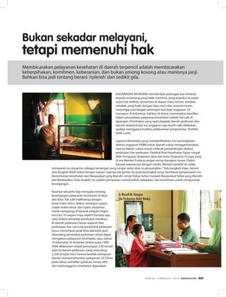 Bagaimana mungkin memberikan potongan kue terbesar
kepada seseorang yang tidak meminta, yang terpekur di pojok
nyaris tak terlihat, sementara di depan mata, teman, kerabat,
sahabat, yang hadir dengan baju necis dan senyum manis,
menunggu pembagian potongan kue legit anggaran. Di
manapun di Indonesia, bahkan di dunia, menerapkan keadilan
dalam penyediaan pelayanan kesehatan adalah hal sulit di
lapangan. Pemihakan yang nyata kepada daerah pedesaan dan
daerah terpencil dari sisi anggaran saja masih sulit dilakukan,
apalagi menggapai kualitas pelaksanaan programnya. Pastilah
lebih rumit.
Laporan Kemenkes yang memperlihatkan tren peningkatan
alokasi anggaran APBN untuk daerah cukup menggembirakan,
namun belum cukup untuk melacak perbandingan alokasi
perkotaan dan pedesaan. Padahal Riset Kesehatan Dasar sangat
teliti mengupas disparitas desa dan kota. Disparitas ini juga yang
di era Menteri Endang sangat sering diangkat isunya. Dalam
banyak wawancara dengan media, Menteri peneliti ini selalu
menjawab isu disparitas sebagai tantangan yang sangat sadar akan ia perjuangkan.“Satu langkah maju, berarti
satu langkah lebih dekat dengan tujuan,”ujarnya tak gentar. Itu pula barangkali yang mendasari penyesuaian visi
Kementerian Kesehatan dari Masyarakat yang Mandiri untuk Hidup Sehat menjadi Masyarakat Sehat yang Mandiri
dan Berkeadilan. Kata terakhir itu adalah pernyataan verbal politik, kebijakan, dan komitmen untuk mengurangi
kesenjangan.
Rasanya tak perlu lagi mengulas tentang
kesenjangan pelayanan kesehatan di desa
dan kota. Tak sulit melihatnya dengan
kasat mata. Harus diakui, meskipun upaya
sudah makin besar dan nyata, disparitas
masih menganga di banyak wilayah negeri
tercinta. Di negara maju seperti Kanada saja,
rasio dokter terhadap penduduk misalnya,
di daerah pedesaan hanya separuh dari
perkotaan, dan rata-rata penduduk pedesaan
harus menempuh jarak lima kali lebih jauh
dibanding penduduk perkotaan untuk dapat
mengakses pelayanan kesehatan, atau sekitar
10 kilometer. Di Amerika Serikat pada 1999-
2000 dilaporkan terjadi penutupan 228 rumah
sakit di daerah pedesaan, yang mencakup
2.228 tempat tidur karena ketidak-mampuan
daerah mempertahankan pelayanan. Di China
pada tahun sembilan-puluhan, hanya 20%
dari total anggaran kesehatan digunakan
Bukan sekadar melayani,
tetapi memenuhi hak
Membicarakan pelayanan kesehatan di daerah terpencil adalah membicarakan
keberpihakan, komitmen, keberanian, dan bukan omong kosong atau manisnya janji.
Bahkan bisa jadi tentang berani ‘nyleneh’ dan sedikit gila.
dr Rhizall M. Hutapea
(Ka Puskesmas Bukit Hindu)
EDISI 34 I FEBRUARI I 2012 MEDIAKOM 65
 