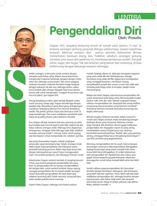 Pengendalian Diri
etelah serangan, ia berusaha untuk sembuh dengan
menjalani pola hidup sehat. Makan sesuai kebutuhan,
menghindari makanan berlemak, berganti dengan serba
rebus dan olahraga secara teratur.“Aku harus sanggup
melawan kesukaan makanan berselera tinggi, berganti
dengan makanan tak ada rasa, olahraga teratur, walau
harus berlatih jalan dengan dipapah. Kaki harus diseret,
karena sulit untuk mengangkat. Sungguh terasa berat, tapi
harus ku jalani,”ujar Siagian lirih.
Seiring berjalannya waktu, jalan tak lagi dipapah, walau
masih pincang. Setiap pagi, Siagian berolahraga dengan
berjalan kaki. Menyelusuri gang demi gang, di lingkungan
rumahnya. Terkadang ditemani istri tercinta, terkadang
sendiri. Tak peduli, gerimis, hujan atau bercuaca cerah. Ia
tetap berolahraga. Dan ia pun melakukan perubahan pola
hidup yang paling drastis, yakni berhenti merokok.
Kini, Siagian tak lagi menyeret kaki atau pincang. Ia sudah
bisa berjalan kaki normal seperti sedia kala. Seperti tak ada
bekas terkena serangan stroke. Olahraga terus dijalaninya.
Ia berguman, mengapa tidak olahraga sejak dulu, sebelum
serangan jantung terjadi ?. Untung, Tuhan masih sayang,
ada kesempatan untuk memperbaiki diri, sebelum ajal tiba.
Apa yang disampaikan Siagian, sebuah ungkapan
penyesalan yang tak berguna lagi. Sebab, serangan stroke
telah terjadi, biaya pengobatan dan hilangnya waktu
produktif terbuang percuma. Belum lagi biaya ikutan lain
dengan kelumpuhannya, seperti harus menggunakan
sopir, menambah pembantu, dan hilangnya interaksi sosial.
Keberhasilan Siagian sembuh kembali, di samping Karunia
Tuhan, juga karena pengaruh pengendalian diri yang
kuat. Ya, pengendalian diri. Ia mampu mengendalikan
diri dengan baik, untuk sembuh kembali. Hanya sayang,
mengapa pengendalian diri itu terjadi setelah serangan
stroke? Bukankah pengendalian diri akan lebih baik
sebelum terserang sakit? Itulah manusia, sering kali baru
sadar setelah pukulan berat menerpa.
Seperti diakui Siagian, olahraga rutin bukan perkara
mudah. Apalagi selama ini, olahraga merupakan kegiatan
yang sama sekali alfa dari kehidupannya. Sebagai
kontraktor yang selalu berfikir bagaimana mendapatkan
uang, menggaji karyawan, membayar hutang,
menyelesaikan proyek dan urusan-urusan lain, telah abai
terhadap pola hidup sehat. Ia tersadar, setelah stroke
menyerangnya.
Belajar dari kisah Siagian, kata kuncinya pengendalian diri
untuk menempuh pola hidup sehat. Memang tidak mudah,
bahkan sulit, sulit, dan sulit. Sebuah ungkapan betapa
sulitnya mengendalikan diri. Bukankah kita sering melihat
orang yang merasa kesulitan untuk berhenti merokok?
Terkadang berhenti merokok, kemudian kumat lagi dan
begitu seterusnya.
Mereka terpaksa berhenti merokok, ketika masuk ICU
rumah sakit. Begitu sembuh mulai merokok lagi dengan
berbagai alasan yang menyertai. Akhirnya, mereka
tetap merokok. Bila demikian, berarti gagal melakukan
pengendalian diri. Kegagalan seperti ini yang sering
menyebabkan orang menjadi putus asa, akhirnya
bertambah parah penyakitnya.“Biarlah sakit, yang penting
senang, mengapa hidup harus mengekang kesenangan?”
ujar Muis perokok yang gagal berhenti.
Memang, mengendalikan diri itu susah. Karena banyak
kesenangan yang harus dikurangi bahkan ditinggalkan.
Apalagi kesenangan yang sudah menjadi hobi, tentu
terasa lebih berat ditinggalkan. Di sinilah sebenarnya
ujian pengendalian diri. Apakah kita akan sukses atau
gagal. Semua bergantung pada kekuatan, tekad, dan
kesungguhan untuk hidup menjadi lebih sehat dan lebih
baik.
Sesulit-sulitnya upaya pengendalian diri, kemudian
berakhir dengan kesehatan, kebugaran, dan kehidupan
yang lebih baik dan sejahtera. Tentu, lebih sulit bila tidak
melakukan pengendalian diri, sehingga berakhir dengan
keputusasaan, pola hidup tidak sehat, dan penyakit
bertambah parah. Hidup ini bukan paksaan, tapi pilihan.
Maka, silahkan memilih. ∞
Siagian (45), terpaksa terbaring lemah di rumah sakit selama 15 hari. Ia
terkena serangan jantung yang tak diduga sebelumnya. Separo tubuhnya
lumpuh, bibirnya menyon, dan semua aktivitas kebutuhan dirinya
memerlukan bantuan orang lain. Padahal, sebelum serangan jantung
tersebut, pria maco dan perlente ini, membawa kendaraan sendiri. Tampak
sehat, segar, dan bugar. Tak ada keluhan yang keluar dari mulutnya, di kala
berbincang dengan keluarga maupun tetangga.
LENTERA
Oleh: Prawito
EDISI 34 I FEBRUARI I 2012 MEDIAKOM 69
 