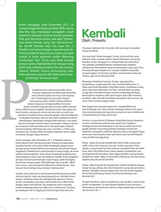 engalaman baru naik pesawat kelas bisnis.
Ternyata, pelayanan jauh lebih baik dibanding
kelas ekonomi pada umumnya. Sekurangnya
ada 10 kali pelayanan pramugari kepada
penumpang, yakni: setelah mempersilahkan
duduk, langsung mendapat pilihan minuman
dingin, handuk hangat pembasuh muka, pilihan bacaan
koran, pilihan bacaan majalah, handuk penutup meja, paket kue,
buah-buahan, penawaran minum teh atau kopi, air putih dan
penawaran tambah minum yang diinginkan. Seluruh pelayanan
itu disajikan bertahap satu per satu. Nyaris pelayanan selama
penerbangan. Bandingkan dengan kelas ekonomi, satu paket
layanan borongan, karena hanya 3 pramugari melayani ratusan
penumpang. Sementara kelas bisnis satu pramugari melayani
tiga penumpang. Ada harga ada rupa. Luar biasa....! Tentu, saya
bersyukur dan senang sekali mendapat pelayanan prima, walau
membayar dengan harga ekonomi.
Entah mengapa, akhir Desember 2011, di Bandara Sukarno-
Hatta Jakarta, kami bertiga yang akan terbang menggunakan
pesawat Garuda, sama-sama tidak mendengar pengumuman
petugas yang mempersilahkan penumpang naik pesawat tujuan
Yogyakarta. Padahal kami sudah berada di ruang tunggu, 30 menit
sebelum keberangkatan. Kami hanya mendengar pengumuman
keberangkatan tujuan Solo dan Makasar. Setelah minta penjelasan
petugas, ternyata penerbangan tujuan Yogya sudah berangkat,
bersamaan dengan tujuan Solo beberapa saat yang lalu. Mbak
Yuni, teman yang bertugas ke Kalimantan berkomentar,“ Kok
bisa ya”. Kami bertiga hanya tertawa,“buktinya bisa”.
Singkat cerita, kami harus naik pesawat berikutnya, karena kelas
ekonomi penuh, maka satu penumpang harus naik kelas bisnis
dengan tambahan biaya dua kali lipat kelas ekonomi. Teman-
teman menyepakati saya yang naik di kelas bisnis. Wah mahal
banget, dalam hati berbisik. Yah, pelayanan prima memang
mahal, terbayang pelayanan kelas bisnis sebelumnya. Ternyata,
penerbangan kali ini nggak jauh beda dengan kelas ekonomi.
KembaliOleh: Prawito
Entah mengapa, awal Desember 2011, di
ruang tunggu Bandara Lombok, NTB, secara
tiba-tiba saya mendapat panggilan untuk
menemui petugas di pintu masuk pesawat.
Hati pun bertanya-tanya, ada apa? Semen-
tara teman-teman yang lain bersorak-sor-
ak, sambil berkata hayo lho...hayo lho....!.
Setelah menemui petugas, saya ternyata di-
minta pindah ke kelas bisnis, karena tempat
duduk di kelas ekonomi sudah diborong
rombongan lain. Tentu saya tidak banyak
protes karena dipindahkan ke tempat yang
lebih baik, terbang besama Garuda menuju
Jakarta. Setelah semua penumpang naik,
kelas ekonomi penuh dan kelas bisnis han-
ya bertiga, termasuk saya.
Penyajian makanan dan minuman oleh pramugari satu paket
langsung selesai.
Dari dua kisah“entah mengapa”di atas, serta kisah lain yang
berbeda, telah menjadi catatan sejarah kehidupan seseorang.
Kejadian“entah mengapa”itu, sebagai bukti atas kelemahan
dan sekaligus ketidakberdayaan mengantisipasi kejadian
sebelumnya. Baik kejadian yang menyenangkan yang ingin terus
berulang dengan banyak versi, maupun kejadian yang tidak
menyenangkan. Untuk kasus terakhir, umumnya berusaha dan
berdoa, agar tak terulang kembali.
Betapapun hebatnya manusia, dengan segudang ilmu
pengetahuan, segunung harta, dan setumpuk kekuasaan, ia
tetap saja lemah dihadapan Yang Maha Kuasa. Setidaknya, orang
yang sadar akan kelemahan diri akan menjadi lebih waspada.
Ia juga akan memiliki kesiapan mental menghadapi berbagai
kemungkinan kejadian, baik suka maupun duka. Bila menemui
kesulitan, sabar dan bila mendapat kemudahan dan prestasi, tak
serta merta membusungkan dada.
Nah, bagaimana mempersiapkan diri, menjadi lebih kuat,
bermental baja, dan tahan dengan berbagai tekanan dan ujian?
Sekurang-kurangnya ada tiga unsur yang harus terus melekat dan
menjadi kebiasaan hidup sehari-hari.
Pertama, merasa lemah di hadapan Yang Maha Kuasa. Kesadaran
ini akan membentuk pribadi yang rendah hati. Sekalipun
berbagai prestasi disandangnya, ia tak merasa hebat dan besar
kepala. Mereka tetap menyandarkan berbagai prestasi dan
kelebihan merupakan milik-Nya. Manusia hanya mendapat titipan
sementara. Karena pada suatu saat titipan akan kembali kepada
sang pemilik sesungguhnya.
Kedua, selalu bersandar kepada-Nya. Baik di kala senang atau
sedih, sukses atau terpuruk, tua atau muda, kaya atau miskin.
Sebab, ia sangat yakin tak ada sandaran yang lebih tahu dan lebih
kuat, selain Yang Maha Kuasa. Harta, jabatan, kemewahan, dan
berbagai bentuk kemuliaan, akan segera berakhir seiring dengan
berjalannya waktu. Maka, ia bersandar, berlindung, dan bermohon
kepada yang tak pernah berakhir.
Ketiga, selalu berserah diri kepada-Nya. Setelah berikhtiar dengan
sekuat tenaga, pikiran, dan seluruh pontensi yang ada, kemudia ia
berdoa:“Kabulkan semua harapan dan cita-cita hamba. Kepada-
Mu hamba berlindung, hamba meminta pertolongan, dan
berserah diri”.
Dengan demikian, apapun kejadiannya, tak masalah. ia akan tetap
kokoh menghadapi. Ia sadar banyak kejadian di luar kemauan,
kemampuan, dan perkiraan. Namun, tetap, kepada-Nya ia kembali
dan berserah diri. ∞
EDISI 34 I FEBRUARI I 2012 MEDIAKOM70
 