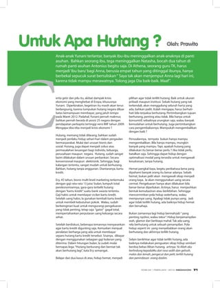 erita getir dan pilu itu, akibat dampak krisis
ekonomi yang menghebat di Eropa, khususnya
Yunani. Diperkirakan, kegetiran itu masih akan terus
berlangsung, karena tumpukan hutang negara diluar
batas kemampuan membayar, yang jatuh tempo
pada Maret 2012. Padahal, Yunani pernah makmur,
bahkan pernah berada di posisi 25 negara dengan
pendapatan perkapita tertinggi versi IMF tahun 2009.
Mengapa tiba-tiba menjadi krisis ekonomi ?
Hutang, memang tidak dilarang, bahkan sudah
menjadi perilaku hidup sehari-hari dalam pergaulan
bermasyarakat. Mulai dari urusan bisnis dan
sosial. Hutang, juga dapat menjadi solusi atas
permasalahan keuangan bagi individu, keluarga,
perusahaan maupun negara. Hutang, sudah sangat
lazim dilakukan dalam urusan perbankan. Secara
konvensional maupun elektronik. Sehingga, bagi
kalangan tertentu, sangat mudah untuk berhutang.
Bahkan, hutang tanpa anggunan. Diantaranya, kartu
kredit.
Ery, 45 tahun, bisnis multi level marketing terkemuka
dengan gaji rata-rata 13 juta/ bulan, lumpuh total
perekonomiannya, gara-gara terbelit hutang
dengan“kartu kredit”suatu bank swasta tertentu.
Gaji habis untuk membayar cicilan kartu kredit.
Setelah uang habis, Ia gunakan kembali kartu kredit
untuk membeli kebutuhan pokok. Walau, sudah
berkeinginan kuat untuk mengurangi pengeluaran
yang tidak penting, tetap saja “gatot” gagal total,
mempertahankan perputaran uang keluarga secara
sehat.
Setelah berdiskusi, beberapa temannya menyarankan
agar kartu kredit digunting saja. Kemudian menjual
peralatan berharga yang ada untuk membayar
separo hutang kartu kredit tersebut. Sisanya, dibayar
dengan menggunakan sebagian gaji bulanan yang
diterima. Dalam hitungan bulan, Ia sudah mulai
bernapas lega.“Hutang berkurang dan berniat tak
akan berhutang lagi”, kata Ery semangat.
Belajar dari dua kasus di atas, hidup hemat, menjadi
pilihan agar tidak terlilit hutang. Baik untuk ukuran
pribadi maupun institusi. Sebab hutang yang tak
terkendali, akan menggulung seluruh harta yang
ada, bahkan pailit. Itulah mengapa, harus berhati-
hati bila terpaksa berhutang. Pertimbangkan tujuan
berhutang, penting atau tidak. Bila hanya untuk
konsumtif, sebaiknya urungkan saja, walau banyak
kemudahan untuk berhutang. Juga pertimbangkan
cara pengembaliannya. Mampukah mengembalikan
dengan baik ?
Persoalannya, ternyata bukan hanya mampu
mengembalikan. Bila hanya mampu, mungkin
banyak yang mampu. Tapi, apakah hutang yang
dilakukan itu benar-benar perlu ? Jika tidak perlu,
batalkan saja. Sehingga dapat hidup dengan
optimalisasi modal yang tersedia untuk mengawali
kesuksesan, tanpa hutang.
Hemat pangkal kaya, begitu peribahasa lama yang
dipahami banyak orang itu benar adanya. Sebab
hemat, bukan pelit akan mengawali sikap menjadi
orang kaya. Ia akan menggunakan uang secara
cermat. Pengeluaran hanya akan dilakukan bila
benar-benar diperlukan. Artinya, harus menjauhkan
bentuk kemubaziran atau berlebihan. Sehingga
mencerminkan pola hidup sederhana, walau
mempunyai uang. Apalagi tidak punya uang. Jadi
agar tidak terlilit hutang, ada baiknya hidup hemat
dan bersahaja.
Bukan zamannya lagi hidup bermahzab“ yang
penting nyohor, walau tekor”. Hidup berpenampilan
wah, glamor dan berbiaya mahal. Tak ada uang,
rela berhutang untuk sebuah penampilan. Pola
hidup seperti ini yang menyebabkan orang akan
berhutang dan akhirnya terlilit hutang.
Selain berikhtiar agar tidak terlilit hutang, ada
baiknya melakukan penguatan sikap hidup sembari
berdoa bebas lilitan hutang, artinya: Ya Allah aku
berlindung kepadaMu dari rasa sedih dan gelisah,
malas dan lemah, pengecut dan pelit, terlilit hutang
dan penindasan orang dzalim.
Untuk Apa Hutang ? Oleh: Prawito
Anak-anak Yunani terlantar, banyak ibu-ibu meninggalkan anak-anaknya di panti
asuhan. Bahkan seorang ibu, tega meninggalkan Natasha, bocah dua tahun di
rumah panti asuhan Antonius begitu saja. Di Athena, seorang guru TK, harus
menjadi‘ibu baru’bagi Anna, berusia empat tahun yang ditinggal ibunya, hanya
berbekal sepucuk surat bertuliskan“ Saya tak akan menjemput Anna lagi hari ini,
karena tidak mampu merawatnya. Tolong jaga Dia baik-baik. Maaf”.
71EDISI 34 I FEBRUARI I 2012 MEDIAKOM 71
 