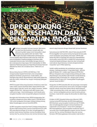 UNTUK RAKYAT
K
esehatan merupakan hak asasi manusia. Oleh karena
itu tidak heran jika kesehatan menjadi salah satu
pilar penting dalam upaya untuk mewujudkan rakyat
Indonesia yang sejahtera lahir dan bathin. Tidak
mungkin kita dapat melaksanakan pembangunan
nasional apabila rakyat Indonesia tidak sehat dan setiap hal
yang menyebabkan terjadinya gangguan kesehatan pada
masyarakat Indonesia akan menimbulkan kerugian ekonomi
dan sosial yang besar bagi negara. Hal ini disampaikan dr. Ribka
Tjiptaning Proletariyati pada acara Rapat Kerja Kesehatan Nasional
(Rakerkesnas) Tahun 2012 di Jakarta, Kamis 1 Maret 2012, di
Jakarta.
Menurut Ketua Komisi X DPR RI, UUD NRI Tahun 1945
mengamanatkan kepada Pemerintah untuk menyediakan
pelayanan kesehatan yang bermutu, mudah diakses, dan
terjangkau bagi seluruh rakyat Indonesia, tidak peduli apakah dia
kaya atau miskin, muda atau tua, maupun mempunyai pekerjaan
atau tidak.
DPR RI menyadari bahwa biaya kesehatan di Indonesia makin hari
makin mahal. Layanan kesehatan belum dapat dinikmati oleh
seluruh rakyat, mulai dari buruh, tani, nelayan, karyawan, bahkan
anggota TNI dan Polri --baik yang masih aktif maupun yang
sudah purna tugas-- beserta keluarganya, masih banyak yang
mengalami kesulitan untuk memperoleh pelayanan kesehatan.
Berangkat dari hal tersebut di atas, DPR RI menggunakan hak
inisiatifnya sebagaimana diatur dalam Pasal 21 UUD NRI Tahun
1945 untuk mengajukan Rancangan Undang-Undang tentang
Badan Penyelenggara Jaminan Sosial (RUU BPJS).
UU BPJS merupakan amanat dari Pasal 5 Undang-Undang Nomor
40 tahun 2004 tentang Sistem Jaminan Sosial Nasional (UU SJSN).
BPJS yang dibentuk dengan UU ini akan menyelenggarakan 5
jaminan sosial (Jaminan Kesehatan, Jaminan Kecelakaan Kerja,
Jaminan Hari Tua, Jaminan Pensiun, dan Jaminan Kematian) bagi
DPR RI DUKUNG
BPJS KESEHATAN DAN
PENCAPAIAN MDGs 2015
seluruh rakyat Indonesia dengan diawali oleh Jaminan Kesehatan.
Saat penyusunan draft RUU BPJS, seluruh fraksi yang ada di DPR
RI menanggalkan warna partai masing-masing dan bersatu padu
untuk memberikan yang terbaik untuk rakyat.“DPR RI sadar
bahwa RUU BPJS ini bukanlah RUU yang harus diperdebatkan
secara politis, karena RUU BPJS ini adalah RUU yang langsung
menyentuh kepada kehidupan rakyat dan akan memperbaiki
nasib seluruh rakyat Indonesia, terutama derajat kesehatan
masyarakat,”ujar dr. Ribka Tjiptaning.
Setelah melalui perdebatan dan pembahasan yang sangat
panjang --berlangsung selama 13 (tiga belas) bulan-- akhirnya
pada 28 Oktober 2011, melalui rapat Paripurna DPR RI, RUU
BPJS pun disepakati untuk menjadi Undang-Undang dan telah
ditandatangani serta disahkan oleh Presiden Soesilo Bambang
Yudhoyono pada 25 November 2011 dengan judul“Undang-
Undang Nomor 24 tahun 2011 tentang Badan Penyelenggara
Jaminan Sosial (UU BPJS)“.
Pengesahan UU BPJS bukanlah akhir dari perjuangan menerapkan
sistem jaminan sosial nasional, namun justru merupakan tonggak
awal dari sebuah mimpi besar bahwa seluruh rakyat Indonesia
--tidak memandang status sosial, suku, agama, ras, jenis kelamin,
umur-- berhak mendapatkan jaminan sosial, terutama jaminan
kesehatan, mulai dia lahir sampai dia dimasukkan ke dalam liang
lahat.
Di dalam UU BPJS disepakati bahwa akan dibentuk 2 BPJS,
masing-masing BPJS Kesehatan dan BPJS Ketenagakerjaan.
BPJS Kesehatan, yang merupakan transformasi dari PT ASKES,
akan menyelenggarakan program Jaminan Kesehatan dan
mulai berdiri serta beroperasi 1 Januari 2014. Sedangkan
BPJS Ketenagakerjaan, yang merupakan transformasi dari PT
Jamsostek, akan menyelenggarakan program Jaminan Pensiun,
Jaminan Hari Tua, Jaminan Kecelakaan Kerja, dan Jaminan
Kematian. BPJS Ketenagakerjaan direncanakan mulai berdiri 1
EDISI 35 I APRIL I 2012 MEDIAKOM48
 