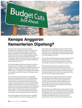 Di tengah kondisi masyarakat yang penuh dengan
ketidakpercayaan terhadap instansi pemerintah, pemerintah
berencana akan memberlakukan kebijakan subsidi Bahan
Bakar Minyak (BBM) untuk menindaklanjuti naiknya harga
minyak mentah dunia. Untuk mendukung kebijakan tersebut,
Kementerian Keuangan mengambil langkah yang cukup
mengagetkan, yaitu meminta Kementerian dan Lembaga untuk
melakukan penghematan Anggaran Pendapatan dan Belanja
Negara (APBN) di tahun 2012.
Pemotongan anggaran tersebut sesuai dengan Surat Menteri
Keuangan Nomor S-163/MK.02/2012 tentang Pemotongan
Anggaran Kementerian/Lembaga dalam RAPBN Perubahan Tahun
Anggaran 2012. Target penghematan anggaran belanja yang
dilakukan oleh 117 Kementerian dan Lembaga untuk membantu
menutupi pembiayaan defisit negara, telah ditetapkan sebesar
Rp18, 9 triliun.
Menteri Keuangan Agus Martowardojo mengungkapkan
pemotongan anggaran Kementerian dan Lembaga dilakukan
untuk merespons melambatnya perekonomian global serta
melambungnya harga minyak mentah dunia. Penghematan
anggaran tersebut juga dilakukan pemerintah sebagai langkah
antisipasi  defisit akibat dari asumsi-asumsi makro yang terus
melebar dan berubah. Salah satu perubahan itu bisa datang dari
kondisi harga minyak Indonesia (ICP) yang rata-rata harganya
telah mencapai 118 dolar Amerika Serikat per barel. Kedua
hal itu berpotensi membumbungnya defisit sehingga negara
membutuhkan sumber pembiayaan lain guna menutupinya.
Pemotongan anggaran sebesar Rp18,9 triliun ini diharapkan
mampu menjadi salah satu sumber pembiayaan defisit dan
Kenapa Anggaran
Kementerian Dipotong?
juga sebagai sumber pembiayaan kompensasi akibat kenaikan
harga bahan bakar minyak (BBM). Selain pemotongan anggaran
Kementerian dan Lembaga, pemerintah juga menyiapkan sumber
pembiayaan lain seperti penerbitan Surat Berharga Negara (SBN)
serta Saldo Anggaran Lebih (SAL).
Nantinya, dana yang didapat dari pemotongan anggaran tersebut
akan digunakan untuk menambah subsidi bagi masyarakat.
Subsidi ini bisa berupa bantuan langsung sementara, bantuan
siswa sekolah, transportasi, dan tambahan beras miskin (raskin).
Filosofi pemotongan anggaran ini merupakan“sharing the
participation”. Potongan tersebut diambil berdasarkan daya
kinerja dan daya serap Kementerian dan Lembaga selama 3 tahun
terakhir. Meskipun terjadi pemotongan, Kementerian Keuangan
memastikan langkah tersebut tidak akan mempengaruhi kinerja
Kementerian dan Lembaga yang bersangkutan.
Telah disepakati, bahwa anggaran Kementerian dan Lembaga
yang dipotong bukanlah belanja modal, melainkan belanja
non-prioritas dan non-operasional seperti perjalanan dinas
dan belanja barang. Moratorium PNS yang dilakukan tahun
2011 ternyata memberi pemasukan cukup besar dalam pos
penghematan Kementerian dan Lembaga karena ada belanja
pegawai yang ditangguhkan.
Dalam draft Rancangan APBN-P yang diserahkan ke DPR, tercatat
ada empat Kementerian dan Lembaga yang memotong anggaran
belanja lebih dari Rp 1 triliun. Keempat Kementerian dan Lembaga
itu adalah Kementerian Agama (Rp 2,54 triliun), Kementerian
Pendidikan dan Kebudayaan (Rp 2,3 triliun), Kementerian
Kesehatan (Rp 1,2 triliun), serta Kementerian Pekerjaan Umum
EDISI 35 I APRIL I 2012 MEDIAKOM50
 