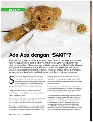 KOLOM
Ada Apa dengan “SAKIT”?
S
eorang teman saya beberapa waktu lalu mengalami
salah satu dari kata“sakit”yang saya sebutkan di atas.
Ia menderita sakit betulan. Ya, benar-benar sakit, dan
dirawat di rumah sakit. Yang menarik, ketika teman saya
mengalami sakit tersebut, banyak yang berubah dari
dirinya. Ia menjadi jauh lebih baik dari sebelumnya. Baik dalam
hubungan horizontal maupun baik dalam hubungan vertikal.
Secara horizontal teman tersebut kini lebih berlaku ramah
terhadap rekan sekantornya. Beda dengan sebelum sakit yang
sering berlaku grasa-grusu dan kadang memandang remeh rekan
sekerja. Merasa benar sendiri.
Secara vertikal, rekan tersebut menjadi lebih taat beribadah. Beda
dengan sebelumnya, yang menganggap ibadah sebagai nomor
dua atau bahkan nomor terakhir, dari rutinitas kehidupannya.
Dari pengamatan saya terhadap rekan tersebut, saya jadi berpikir,
wah ternyata sakit mampu mengubah sikap seseorang menjadi
jauh lebih baik dari sebelumnya. Walaupun mungkin saja dalam
perjalanan ke depan, teman tersebut kembali lagi ke sifat
asalnya. Ternyata sebagai makhluk yang paling sempurna jika
dibandingkan dengan makhluk lainnya, kita pun terkadang
harus merasakan hal yang tidak menyenangkan dahulu supaya
bisa menjadi lebih baik.
Saya sebetulnya tidak bermaksud mengatakan bahwa saya
sudah otomatis menjadi lebih baik dari orang lain. Saya sendiri
masih mengikuti orang kebanyakan, setelah bermasalah baru
berniat untuk menjadi karakter yang lebih baik.
Saya juga tidak bermaksud menyalahkan orang yang bersikap
demikian. Bisa jadi bagian tersebut adalah salah satu dari cara
seseorang menemukan jati dirinya. Yang pasti untuk saat ini,
saya hanya menulis apa yang tengah saya pikirkan. Karena
hal tersebut membuat saya jadi berpikir, dan semoga yang
membaca juga menjadi ikut berpikir dan membuat pilihan:
menjadi lebih baik terlebih dahulu baru kemudian“sakit”atau
memilih“sakit”dahulu baru kemudian menjadi lebih baik. Untuk
saya, saat ini saya memilih untuk sehat selamanya. (Rifanny. S)
Kata sakit sering digunakan untuk beragam kepentingan dan berbagai maksud. Ada
yang menggunakannya dengan istilah“sakit hati”untuk yang masih pacaran. Ada
yang menggunakan istilah dompetnya lagi sakit untuk yang lagi bokek. Ada pula yang
menggunakan dengan menambahkan imbuhan dan akhiran menjadi pe-sakit-an
untuk merujuk seseorang menjadi terdakwa. Yang jelas, apapun dan bagaimanapun
penggunaannya, kata“sakit”pasti berkonotasi negatif dan tidak menyenangkan.
EDISI 35 I APRIL I 2012 MEDIAKOM56
 