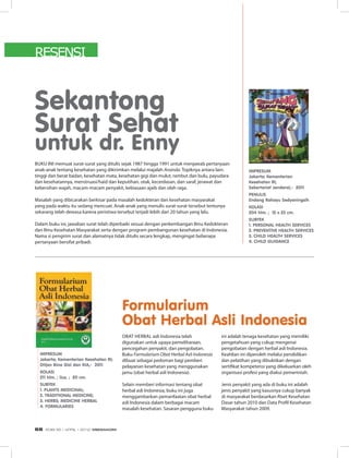 Sekantong
Surat Sehat
untuk dr. Enny
Buku ini memuat surat-surat yang ditulis sejak 1987 hingga 1991 untuk menjawab pertanyaan
anak-anak tentang kesehatan yang dikirimkan melalui majalah Ananda. Topiknya antara lain:
tinggi dan berat badan, kesehatan mata, kesehatan gigi dan mulut, rambut dan bulu, payudara
dan kesehatannya, menstruasi/haid dan keputihan, otak, kecerdasan, dan saraf, jerawat dan
kebersihan wajah, macam-macam penyakit, kebiasaan ajaib dan olah raga.
Masalah yang dibicarakan berkisar pada masalah kedokteran dan kesehatan masyarakat
yang pada waktu itu sedang mencuat. Anak-anak yang menulis surat-surat tersebut tentunya
sekarang telah dewasa karena peristiwa tersebut terjadi lebih dari 20 tahun yang lalu.
Dalam buku ini, jawaban surat telah diperbaiki sesuai dengan perkembangan Ilmu Kedokteran
dan Ilmu Kesehatan Masyarakat serta dengan program pembangunan kesehatan di Indonesia.
Nama si pengirim surat dan alamatnya tidak ditulis secara lengkap, mengingat beberapa
pertanyaan bersifat pribadi.
Impresum
Jakarta; Kementerian
Kesehatan RI;
Sekertariat Jenderal,- 2011
PENULIS
Endang Rahayu Sedyaningsih
Kolasi
204 hlm. ; 15 x 23 cm.
Subyek
1. PERSONAL HEALTH SERVICES
2. PREVENTIVE HEALTH SERVICES
3. CHILD HEALTH SERVICES
4. CHILD GUIDANCE
Formularium
Obat Herbal Asli Indonesia
Obat herbal asli Indonesia telah
digunakan untuk upaya pemeliharaan,
pencegahan penyakit, dan pengobatan.
Buku Formularium Obat Herbal Asli Indonesia
dibuat sebagai pedoman bagi pemberi
pelayanan kesehatan yang menggunakan
jamu (obat herbal asli Indonesia).
Selain memberi informasi tentang obat
herbal asli Indonesia, buku ini juga
menggambarkan pemanfaatan obat herbal
asli Indonesia dalam berbagai macam
masalah kesehatan. Sasaran pengguna buku
ini adalah tenaga kesehatan yang memiliki
pengetahuan yang cukup mengenai
pengobatan dengan herbal asli Indonesia.
Keahlian ini diperoleh melalui pendidikan
dan pelatihan yang dibuktikan dengan
sertifikat kompetensi yang dikeluarkan oleh
organisasi profesi yang diakui pemerintah.
Jenis penyakit yang ada di buku ini adalah
jenis penyakit yang kasusnya cukup banyak
di masyarakat berdasarkan Riset Kesehatan
Dasar tahun 2010 dan Data Profil Kesehatan
Masyarakat tahun 2009.
Impresum
Jakarta; Kementerian Kesehatan RI;
Ditjen Bina Gizi dan KIA,- 2011
Kolasi
211 hlm. ; ilus. ; 20 cm.
Subyek
1. PLANTS MEDICINAL;
2. TRADITIONAL MEDICINE;
3. HERBS; MEDICINE HERBAL
4. Formularies
RESENSI
EDISI 35 I APRIL I 2012 MEDIAKOM68
 