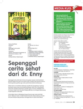 Sepenggal cerita sehat dari dr. Enny merupakan seputar cerita kesehatan
bersama dokter Enny dan Cita. Desain buku ini bagus dan berwarna karena
disertai gambar-gambar agar anak-anak tertarik untuk membacanya.
Dalam buku ini membahas beberapa masalah dan pengetahuan tentang
kesehatan yang sering muncul pada kehidupan sehari-hari. Yang dibahas
antara lain mengenai tubuh kita, penyakit, gigi, air minum, kekebalan dan
imunisasi. Setiap cerita diuraikan dengan jelas dan rinci dengan bahasa yang
mudah dipahami anak-anak.
Cerita dalam buku ini dilengkapi dengan ilustrasi agar anak-anak tidak
bosan. Walaupun buku ini tidak berbentuk komik, tetapi topiknya menarik
dan pasti berguna bagi pembaca sehingga buku ini asyik untuk dibaca.
1. Apa yang dimaksud
dengan Risfaskes dan apa
kepanjangan dari Risfaskes ?
2. Apa tujuan dilaksanakannya
Risfaskes ?
3. Dalam program kesehatan
dikenal dengan Daerah
Bermasalah Kesehatan (DBK),
apa yang dimaksud dengan
DBK ? siapa yang berperan
dalam penanggulangan DBK ?
Jawaban diterima Redaksi paling lambat
minggu keempat bulan Maret 2012. Nama
pemenang akan diumumkan di Mediakom
edisi XXXVI Juni 2012. 10 Pemenang MediaKuis
masing-masing akan mendapat hadiah payung
dari Mediakom. Hadiah pemenang akan dikirim
melalui pos.
Jawaban dapat dikirim melalui:
Email : kontak@depkes.go.id
Fax : 021 - 52907421
Pos : Pusat Komunikasi Publik,
Gedung Kemenkes
Jl. HR. Rasuna Said Blok X5,
Kav. 4-9, Jakarta Selatan
Kuis ini tidak berlaku bagi Keluarga Besar Pusat
Komunikasi Publik Kemenkes RI.
Kirimkan jawaban kuis dengan mencantumkan
biodata lengkap (nama, alamat, kota/
kabupaten, provinsi, kode pos dan nomor
telepon yang mudah dihubungi).
Juari, SKM
d/a. Puskesmas Batuwarno, Jl. Raya Batuwarno – KarangTengah,
Kec. Batuwarno Kab.Wonogiri, JawaTengah 57674
Siti Kholifah
D/A: Puskesmas Kasihan I, Jl. Bibis KM 8, Bangunjiwo, Kasihan,
Bantul,Yogyakarta, No HP : 0274-691xxxx
Dwi Nur Azizah
PUSKESMAS GUCIALIT, Jl. Panglima Sudirman 215 Gucialit
Lumajang Prov. JATIM
Pujianto
UPT Puskesmas Pandan Jl.BungTomo No.65 Kecamatan Pacet
Kabupaten Mojokerto, Kode Pos 61374 Propinsi JawaTimurTelp.
( 0321 ) 69xxxx
Ika Purwasih, A.Md
Puskesmas Klirong II, Jl. Daendeles, Ds.Tambakprogaten, Kec.
Klirong, Kebumen, Jateng
Kode Pos 54381, no hp: 08522755xxxx
drg. HENRY SETYAWAN
Jl. Perlawanan No. 46 Karanganyar, Kabupaten Kebumen, Jawa
Tengah, Kode Pos 54312, HP. 0815592xxxx
Yulinggar Ari Leksani
Desa Penggarit Rt 01/Rw 02 Dusun Limbangan Kecamatan
Taman, Kabupaten Pemalang, JawaTengah Kode Pos : 52361, No
Hp : 08564086xxxx
PEMENANG MEDIA KUIS
EDISI XXXIV OKTOBER 2011
MEDIA KUIS
Nomor Klasifkasi:
613.043.3
Judul:
Sepenggal cerita sehat
dari dr. Enny
Impresum:
Jakarta; Kementerian Kesehatan RI,
Sekretariat Jenderal,- 2011
Penulis
Endang Rahayu Sedyaningsih
Kolasi:
viii, 88 hlm; 15 x 23 cm
ISBN:
978-602-9364-72-9
Subyek:
1. PERSONAL HEALTH SERvICES
2. PREvENTIvE HEALTH SERvICES
3. CHILD HEALTH SERvICE
4. CHILD GUIDANCE
5. ENDANG Rahayu Sedyaningsih
Sepenggal
cerita sehat
dari dr. Enny
EDISI 35 I APRIL I 2012 MEDIAKOM 69
 