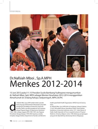 STOP PRESS
d
r. Nafsiah Mboi, Sp.A, MPH adalah dokter spesialis
anak yang juga ahli Kesehatan Masyarakat yang telah
mengenyam pendidikan di Indonesia, Eropa dan
Amerika. Beliau memiliki pengalaman karir panjang
sebagai Pegawai Negeri di Departemen Kesehatan
(1964-1998), sebagai anggota DPR (1992-1997), dan Pegawai
Perserikatan Bangsa-Bangsa (1999-2002) tepatnya sewaktu
menjabat sebagai Direktur Department of Gender and Women’s
Dr.Nafsiah Mboi , Sp.A.MPH
Menkes 2012-2014
Health pada World Health Organization (WHO) Pusat di Geneva,
Swiss.
dr. Nafsiah Mboi, Sp.A, MPH lahir di Sengkang, Sulawesi Selatan,
14 Juli 1940 adalah lulusan Spesialisasi Dokter Anak Fakultas
Kedokteran Universitas Indonesia, tahun 1971. Gelar Master of
Public Health diperoleh di Prince Leopold Institute of Tropical
Medicine, Antwerp, Belgium, tahun 1990. Beberapa penghargaan
yang pernah diperolehnya diantaranya Ramon Magsaysay
13 Juni 2012 pukul 11.15 Presiden Susilo Bambang Yudhoyono mengumumkan
dr. Nafsiah Mboi, SpA, MPH sebagai Menteri Kesehatan 2012-2014 menggantikan
Almarhumah dr. Endang Rahayu Sedyaningsih, MPH, Dr.PH.
EDISI 36 I JUNI I 2012 MEDIAKOM10
 
