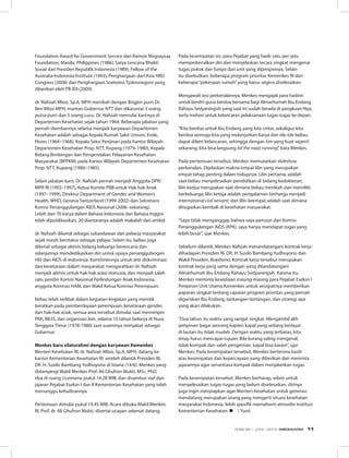 Foundation Award for Government Service dari Ramon Magsaysay
Foundation, Manila, Philippines (1986), Satya Lencana Bhakti
Sosial dari Presiden Republik Indonesia (1989), Fellow of the
Australia-Indonesia Institute (1993), Penghargaan dari Asia HRD
Congress (2008) dan Penghargaan Soetomo Tjokronegoro yang
diberikan oleh PB-IDI (2009).
dr. Nafsiah Mboi, Sp.A, MPH menikah dengan Brigjen purn Dr.
Ben Mboi MPH, mantan Gubernur NTT dan dikaruniai 3 orang
putra-putri dan 5 orang cucu. Dr. Nafsiah memulai karirnya di
Departemen Kesehatan sejak tahun 1964. Beberapa jabatan yang
pernah diembannya selama menjadi karyawan Departemen
Kesehatan adalah sebagai Kepala Rumah Sakit Umum, Ende,
Flores (1964–1968), Kepala Seksi Perijinan pada Kantor Wilayah
Departemen Kesehatan Prop. NTT, Kupang (1979–1980), Kepala
Bidang Bimbingan dan Pengendalian Pelayanan Kesehatan
Masyarakat (BPPKM) pada Kantor Wilayah Departemen Kesehatan
Prop. NTT, Kupang (1980–1985).
Selain jabatan karir, Dr. Nafsiah pernah menjadi Anggota DPR/
MPR RI (1992–1997), Ketua Komite PBB untuk Hak-hak Anak
(1997–1999), Direktur Department of Gender and Women’s
Health, WHO, Geneva Switzerland (1999-2002) dan Sekretaris
Komisi Penanggulangan AIDS Nasional (2006–sekarang).
Lebih dari 70 karya dalam Bahasa Indonesia dan Bahasa Inggris
telah dipublikasikan, 20 diantaranya adalah makalah dan artikel.
dr. Nafsiah dikenal sebagai sukarelawan dan pekerja masyarakat
sejak masih berstatus sebagai pelajar. Selain itu, beliau juga
dikenal sebagai aktivis bidang keluarga berencana dan
selanjutnya mendedikasikan diri untuk upaya penanggulangan
HIV dan AIDS di Indonesia. Komitmennya untuk anti diskriminasi
dan kesetaraan dalam masyarakat mengarahkan dr. Nafsiah
menjadi aktivis untuk hak-hak azasi manusia, dan menjadi salah
satu pendiri Komisi Nasional Perlindungan Anak Indonesia,
anggota Komnas HAM, dan Wakil Ketua Komnas Perempuan.
Beliau telah terlibat dalam kegiatan-kegiatan yang menitik
beratkan pada pemberdayaan perempuan, kesetaraan gender,
dan hak-hak anak, semua area tersebut dimulai saat memimpin
PKK, BK3S, dan organisasi lain, selama 10 tahun bekerja di Nusa
Tenggara Timur (1978-1988) saat suaminya menjabat sebagai
Gubernur.
Menkes baru silaturahmi dengan karyawan Kemenkes
Menteri Kesehatan RI, dr. Nafsiah Mboi, Sp.A, MPH, datang ke
kantor Kementerian Kesehatan RI  setelah dilantik Presiden RI,
DR. H. Susilo Bambang Yudhoyono di Istana (14/6). Menkes yang
didampingi Wakil Menkes Prof. Ali Ghufron Mukti, MSc, PhD,
tiba di ruang J.Leimena pukul 14.28 WIB, dan disambut staf dan
jajaran Pejabat Eselon I dan II Kementerian Kesehatan yang telah
menunggu kehadirannya.
Pertemuan dimulai pukul 14.45 WIB. Acara dibuka Wakil Menkes
RI, Prof. dr. Ali Ghufron Mukti, disertai ucapan selamat datang.
Pada kesempatan ini, para Pejabat yang hadir satu per satu
memperkenalkan diri dan menjelaskan secara singkat mengenai
tugas pokok dan fungsi dari unit yang dipimpinnya. Selain
itu disebutkan, beberapa program prioritas Kemenkes RI dan
beberapa“pekerjaan rumah”yang harus segera diselesaikan.
Mengawali sesi perkenalannya, Menkes mengajak para hadirin
untuk berdiri guna berdoa bersama bagi Almarhumah Ibu Endang
Rahayu Sedyaningsih yang saat ini sudah berada di pangkuan-Nya,
serta mohon untuk kelancaran pelaksanaan tugas-tugas ke depan.
“Kita berdoa untuk Ibu Endang yang kita cintai, sekaligus kita
berdoa semoga kita yang melanjutkan karya dan ide-ide beliau
dapat diberi kelancaran, sehingga dengan tim yang kuat seperti
sekarang, kita bisa langsung hit the road, running”, kata Menkes.
Pada pertemuan tersebut, Menkes memutarkan slideshow
perkenalan. Dijelaskan makna empat lilin yang merupakan
empat tahap penting dalam hidupnya. Lilin pertama, adalah
saat beliau menyelesaikan pendidikan di bidang kedokteran;
lilin kedua merupakan saat dimana beliau menikah dan memiliki
berkeluarga; lilin ketiga adalah pengalaman berharga menjadi
international civil servant; dan lilin keempat adalah saat dimana
ditugaskan kembali di kesehatan masyarakat.
“Saya tidak menganggap bahwa saya pensiun dari Komisi
Penanggulangan AIDS (KPA), saya hanya mendapat tugas yang
lebih besar”, ujar Menkes.
Sebelum dilantik, Menkes Nafsiah menandatangani kontrak kerja
dihadapan Presiden RI, DR. H. Susilo Bambang Yudhoyono dan
Wakil Presiden, Boediono. Kontrak kerja tersebut merupakan
kontrak kerja yang sama dengan yang ditandatangani
Almarhumah Ibu Endang Rahayu Sedyaningsih. Karena itu,
Menkes meminta kesediaan masing-masing para Pejabat Eselon I
Pimpinan Unit Utama Kemenkes untuk secepatnya memberikan
paparan singkat tentang capaian program prioritas yang pernah
digariskan Ibu Endang, tantangan-tantangan, dan strategi apa
yang akan dilakukan.
“Dua tahun itu waktu yang sangat singkat. Mengambil alih
pimpinan bagai seorang kapten kapal yang sedang berlayar
di lautan itu tidak mudah. Dengan waktu yang terbatas, kita
tetap harus mencapai tujuan. Bila kurang saling mengenal,
tidak kompak dan salah pengertian, kapal bisa karam”, ujar
Menkes. Pada kesempatan tersebut, Menkes berterima kasih
atas kesempatan dan kepercayaan yang diberikan dan meminta
jajarannya agar senantiasa kompak dalam menjalankan tugas.
Pada kesempatan tersebut, Menkes berharap, selain untuk
menyelesaikan tugas-tugas yang belum diselesaikan, dirinya
juga ingin menyiapkan agar Menteri Kesehatan untuk generasi
mendatang merupakan orang yang mengerti situasi kesehatan
masyarakat Indonesia, lebih spesifik memahami atmosfer institusi
Kementerian Kesehatan. n ( Yuni)
EDISI 36 I JUNI I 2012 MEDIAKOM 11
 