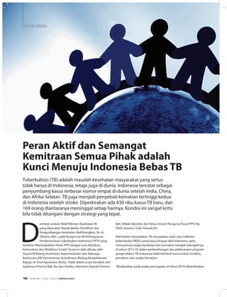 STOP PRESS
D
emikian arahan Wakil Menteri Kesehatan RI
yang dibacakan Kepala Badan Penelitian dan
Pengembangan Kesehatan (Balitbangkes), Dr. dr.
Trihono, MSc., pada Kongres ke-IX Perhimpunan
Pemberantasan Tuberkulosis Indonesia (PPTI) yang
bertema“Meningkatkan Peran PPTI dengan Cara Advokasi,
Komunikasi dan Mobilisasi Sosial”. Acara ini oleh dibuka oleh
Deputi III Bidang Kesehatan, Kependudukan dan Keluarga
Berencana (KB) Kementerian Koordinator Bidang Kesejahteraan
Rakyat, dr. Emil Agustiono, M.Kes.. Hadir dalam acara tersebut, Istri
Gubernur Provinsi Bali, Ibu Ayu Pastika; Sekretaris Daerah Provinsi
Bali, I Made Djendra; dan Ketua Umum Pengurus Pusat PPTI, Ny.
Ratih Siswono Yudo Husodo,SH.
Wamenkes menyatakan, TB merupakan salah satu indikator
keberhasilan MDGs yang harus dicapai oleh Indonesia, yaitu
menurunnya angka kesakitan dan kematian menjadi setengahnya
di tahun 2015. Di dalam perkembangan dan pelaksanaan program
pengendalian TB, Indonesia telah berhasil menurunkan insidens,
prevalens, dan angka kematian.
 
“Berdasarkan pada angka pencapaian di tahun 2010 dibandingkan
Peran Aktif dan Semangat
Kemitraan Semua Pihak adalah
Kunci Menuju Indonesia Bebas TB
Tuberkulosis (TB) adalah masalah kesehatan masyarakat yang serius
tidak hanya di Indonesia, tetapi juga di dunia. Indonesia tercatat sebagai
penyumbang kasus terbesar nomor empat di dunia setelah India, China,
dan Afrika Selatan. TB juga menjadi penyebab kematian tertinggi kedua
di Indonesia setelah stroke. Diperkirakan ada 430 ribu kasus TB baru, dan
169 orang diantaranya meninggal setiap harinya. Kondisi ini sangat kritis
bila tidak ditangani dengan strategi yang tepat.
EDISI 36 I JUNI I 2012 MEDIAKOM16
 