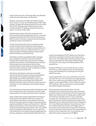 dengan baseline data tahun 1990, target MDGs yang ditetapkan
hampir semuanya dapat dicapai”, ujar Wamenkes.
 
Dikatakan, angka Insidens TB adalah 189/100.000 penduduk
(2010), menurun  45% dari 343/100.000 penduduk (1990). Angka
prevalensi TB adalah 289/100.000 penduduk (2010) turun sebesar
35% dari 443/100.000 penduduk (1990). Sementara angka
mortalitas TB adalah 27/100.000 penduduk (2010) atau turun
sebesar 71% dari 92/100.000 (1990).
 
Pada kesempatan tersebut, Wamenkes menyatakan masih
banyak tantangan dalam penanggulangan TB saat ini, antara lain
meningkatnya koinfeksi TB HIV; kasus TB Multi Drug Resistance
(MDR); dan belum optimalnya manajemen dan kesinambungan
pembiayaan program pengendalian TB.
 
“Kondisi tersebut diperparah dengan meningkatnya jumlah
penderita penyakit-penyakit degeneratif seperti gangguan
imunitas, masalah diabetes, meningkatnya angka perokok serta
tingkat  kemiskinan yang masih tinggi di Indonesia. Itu semua
sangat berpengaruh terhadap peningkatan angka kesakitan
akibat TB di Indonesia”, tambah Wamenkes.
Ditambahkan, penelitian yang dilakukan Badan Litbangkes
pada serial Riskesnas baik 2007 maupun 2010, diperoleh
beberapa fakta tentang TB, diantaranya TB masih merupakan
penyebab utama kematian terutama diwilayah timur Indonesia.
Kedua, pengetahuan dan pemahaman tentang TB dan
penularannyamasih rendah. Ketiga, banyak penderita TB yang
tidak tuntas dalam pengobatan. Selain itu, diperlukan terobosan
baru guna menurunkan prevalensi TB.
 
Pada akhirnya, keterbatasan sumber daya yang dimiliki
sektor pemerintah dan besarnya tantangan yang ditimbulkan
akibat penyakit TB, menjadikan pengendalian TB belum
dapat berjalan optimal. Demi keberlanjutan program, maka
dibutuhkan kemitraan antara berbagai sektor dengan NTP
(National Tuberkulosis Program). Kemitraan yang tentunya harus
berdasarkan visi untuk mewujudkan Indonesia Bebas TB pada
tahun 2050.
 
“Kunci keberhasilan menuju Indonesia bebas TB adalah peran aktif
dan semangat kemitraan dari semua pihak yang terkait melalui
gerakan terpadu dan sinergis yang bersifat nasional”, tandasnya.
Sekilas menilik sejarah, program Pengendalian TB di Indonesia
dimulai sebelum kemerdekaan RI. Pada saat itu program TB
masih dilakukan oleh pihak swasta dan ditujukan hanya bagi
kelompok masyarakat tertentu, sehingga terwujud pencanangan
program pengendalian TB secara nasional pada tahun 1969 yang
ditegaskan kembali tahun 1992 di mana Indonesia melakukan
ujicoba strategi Directly Observed Treatment, Short-course (DOTS)
untuk pertama kalinya. Setelah dilakukan uji coba, pada tahun
1995 strategi DOTS resmi menjadi strategi penanggulangan TB di
Indonesia, sebagaimana  direkomendasikan WHO. Sejak saat itu
program penanggulangan TB DOTS diekspansi dan diakselerasi
pada seluruh unit pelayanan kesehatan dan berbagai institusi
terkait. Tahun 2010, dalam rangka mendukung strategi nasional
program pengendalian TB, maka program diarahkan kepada
universal access untuk cakupan dan kualitas pelayanan DOTS
yang lebih luas.
Kongres IX PPTI diikuti 151 peserta terdiri dari dari 27 peserta
dari PPTI Pusat, 16 PPTI wilayah, 66 peseta dari PPTI Cabang, 6
peninjau dari PPTI Wilayah dan 35 pendengar dari PPTI pusat,
wilayah dan cabang.
Tujuan Kongres IX PPTI, selain untuk memilih Ketua umum PPTI
masa bakti 2012-2017 dan menilai laporan pertanggungjawaban
Ketua Umum sebelumnya, juga mengkaji anggaran dasar dan
anggaran rumah tangga (AD/ART), rencana strategi dan program
PPTI mendatang. Selain itu, dalam Konres ini juga akan dipilih
Ketua Badan Pengawas Perkumpulan.
Pada kesempatan tersebut juga diserahkan 333 tanda
penghargaan dan tanda jasa bagi institusi maupun perorangan
yang telah membantu pengembangan PPTI baik di tingkat Pusat,
Wilayah, dan Cabang. Secara rinci, penghargaan tersebut terdiri
dari 106 lencana Satya Bakti Utama, 81 Lencana Satya Bakti,
141 piagam dan 5 buah plakat. Secara simbolis, lencana Satya
Bakti Utama diberikan kepada Ketua Kehormatan Pengurus PPTI
Wilayah Bali, Ny. Ayu Pastika; Bupati Bantul Provinsi DI Yogyakarta,
Hj. Sri Surya Widati; Bupati Bulungan, Provinsi Kalimantan Timur,
Drs. H. Budiman Arifin; Ketua Pengurus PPTI Wilayah Jambi, H.
Hasan Kasim, SH; Ketua Kehormatan Pengurus PPTI Cabang Kota
Cimahi, Hj. Atty Suharti Tochija; Pengurus PPTI Cabang Kabupaten
Kutai timur Provinsi Kalimantan Timur, Hj. Nor Baiti Isran; dan
Bapak Arifin Panigoro, sebagai donatur PPTI. n(Pra)
EDISI 36 I JUNI I 2012 MEDIAKOM 17
 