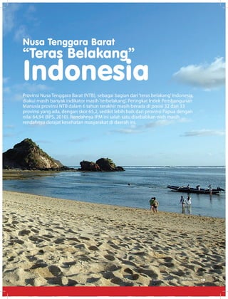 Nusa Tenggara Barat
“Teras Belakang”
Indonesia
Provinsi Nusa Tenggara Barat (NTB), sebagai bagian dari‘teras belakang’Indonesia,
diakui masih banyak indikator masih‘terbelakang’. Peringkat Indek Pembangunan
Manusia provinsi NTB dalam 6 tahun terakhir masih berada di posisi 32 dari 33
provinsi yang ada, dengan skor 65,2, sedikit lebih baik dari provinsi Papua dengan
nilai 64,94 (BPS, 2010). Rendahnya IPM ini salah satu disebabkan oleh masih
rendahnya derajat kesehatan masyarakat di daerah ini.
EDISI 36 I JUNI I 2012 MEDIAKOM 19
 
