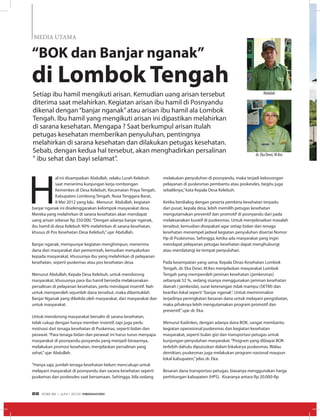 “BOK dan Banjar nganak”
di Lombok Tengah
H
al ini disampaikan Abdullah, selaku Lurah Kelebuh
saat menerima kunjungan kerja rombongan
Kemenkes di Desa Kelebuh, Kecamatan Praya Tengah,
Kabupaten Lombong Tengah, Nusa Tenggara Barat,
8 Mei 2012 yang lalu. Menurut Abdullah, kegiatan
banjar nganak ini diselenggarakan kelompok masyarakat desa.
Mereka yang melahirkan di sarana kesehatan akan mendapat
uang arisan sebesar Rp 350.000.“Dengan adanya banjar nganak,
ibu hamil di desa Kelebuh 90% melahirkan di sarana kesehatan,
khusus di Pos Kesehatan Desa Kelebuh,”ujar Abdullah.
Banjar nganak, mempunyai kegiatan menghimpun, menerima
dana dari masyarakat dan pemerintah, kemudian menyalurkan
kepada masyarakat, khususnya ibu yang melahirkan di pelayanan
kesehatan, seperti puskemas atau pos kesehatan desa.
Menurut Abdullah, Kepala Desa Kelebuh, untuk mendorong
masyarakat, khususnya para ibu hamil bersedia melaksanakan
persalinan di pelayanan kesehatan, perlu mendapat insentif. Nah
untuk memperoleh sejumlah dana tersebut, maka dibentuklah
Banjar Nganak yang dikelola oleh masyarakat, dari masyarakat dan
untuk masyarakat.
Untuk mendorong masyarakat bersalin di sarana kesehatan,
tidak cukup dengan hanya member insentif, tapi juga perlu
motivasi dari tenaga kesehatan di Puskemas, seperti bidan dan
perawat.“Para tenaga bidan dan perawat ini harus turun menyapa
masyarakat di posnyandu-posyandu yang menjadi binaannya,
melakukan promosi kesehatan, menjelaskan persalinan yang
sehat,”ujar Abdullah.
“Hanya saja, jumlah tenaga kesehatan belum mencukupi untuk
melayani masyarakat di posnyandu dan sarana kesehatan seperti
puskemas dan poskesdes saat bersamaan. Sehingga, bila sedang
melakukan penyuluhan di posnyandu, maka terjadi kekosongan
pelayanan di puskesmas pembantu atau poskesdes, begitu juga
sebaliknya,”kata Kepala Desa Kelebuh.
Ketika berdialog dengan peserta pembina kesehatan terpadu
dari pusat, kepala desa, lebih memilih petugas kesehatan
mengutamakan preventif dan promotif di posnyandu dari pada
melaksanakan kuratif di puskesmas. Untuk menyelesaikan masalah
tersebut, kemudian disepakati agar setiap bidan dan tenaga
kesehatan menempel jadwal kegiatan penyuluhan disertai Nomor
Hp di Puskesmas. Sehingga, ketika ada masyarakat yang ingin
mendapat pelayanan petugas kesehatan dapat menghubungi
atau mendatangi ke tempat penyuluhan.
Pada kesempatan yang sama, Kepala Dinas Kesehatan Lombok
Tengah, dr. Eka Dewi, M.Kes menjelaskan masyarakat Lombok
Tengah yang memperoleh jaminan kesehatan (jamkesmas)
sebanyak 52 %, sedang sisanya menggunakan jaminan kesehatan
daerah ( jamkesda), surat keterangan tidak mampu (SKTM) dan
kearifan lokal seperti“banjar nganak”. Untuk meminimalisir
terjadinya peningkatan besaran dana untuk melayani pengobatan,
maka pihaknya lebih mengutamakan program promotif dan
preventif,”ujar dr. Eka.
Menurut Kadinkes, dengan adanya dana BOK, sangat membantu
kegiatan operasional puskesmas dan kegiatan kesehatan
masyarakat, seperti bulan gizi dan transportasi petugas untuk
kunjungan penyuluhan masyarakat.“Program yang dibiayai BOK
terlebih dahulu diputuskan dalam lokakarya puskesmas. Walau
demikian, puskesmas juga melakukan program nasional maupun
lokal kabupaten,”jelas dr. Eka.
Besaran dana transportasi petugas, biasanya menggunakan harga
perhitungan kabupaten (HPS). Kisaranya antara Rp 20.000-Rp
Setiap ibu hamil mengikuti arisan. Kemudian uang arisan tersebut
diterima saat melahirkan. Kegiatan arisan ibu hamil di Posnyandu
dikenal dengan“banjar nganak”atau arisan ibu hamil ala Lombok
Tengah. Ibu hamil yang mengikuti arisan ini dipastikan melahirkan
di sarana kesehatan. Mengapa ? Saat berkumpul arisan itulah
petugas kesehatan memberikan penyuluhan, pentingnya
melahirkan di sarana kesehatan dan dilakukan petugas kesehatan.
Sebab, dengan kedua hal tersebut, akan menghadirkan persalinan
“ ibu sehat dan bayi selamat”.
MEDIA UTAMA
Abdulah
dr. Eka Dewi, M.Kes
EDISI 36 I JUNI I 2012 MEDIAKOM22
 