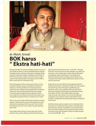 Mengapa ada BOK? Jika ditarik ke belakang, subtansinya karena
ada masalah kesehatan, terutama ketidakberdayaan anggaran.
Sehingga program yang bagus tidak dapat mengagkat derajat
kesehatan masyarakat. Gagasan awal BOK, pernah dibahas di
NTB bersama Dr. Triono Sundoro. Jadi NTB ini punya catatan
sejarah untuk melahirkan BOK, ujar Kadinkes Provinsi NTB, dr.
Moch. Ismail, 8 Mei 2012 di Mataram, NTB.
Munculnya gagasan bantuan langsung ke puskesmas, akan
menjawab hambatan operasional pelayanan kesehatan di
Puskesmas.“Setelah ada BOK, harus menjadi pendorong
kepala kesehatan kabupaten/kota sebagai kepala manajemen
operasional. Juga mendorong kepala Puskesmas sebagai
manajer operasional tingkat desa atau lapangan. Mereka
harus maksimal memanfatakan kemampuan dan biaya untuk
meningkatkan derajat kesehatan masyarakat,”ujar dr. Ismail.
Menurut dr. Ismail, setelah ada BOK, tidak ada alasan kesulitan
anggaran. Walau terkadang secara teknis pelaksanaan, masih
ada yang harus dipertegas boleh atau tidak.“Nah, di sinilah
tantanganya bagi teman teman sebagai manager lapangan,”
tegas Ismail.
Bicara tingkat taktik strategi, memang sudah diatur dalam
pedoman. Benar, dalam pelaksanaan ada beberapa hal yang
dr. Moch. Ismail:
BOK harus
“ Ekstra hati-hati”
kadang-kadang dalam bahasa hukum“multi tafsir”. Sehingga
beberapa orang masih tarik ulur. Mau dikerjakan atau tidak. Tapi,
ada potensi untuk melaksanakan. Sebab, bila tidak dikerjakan
menyebabkan banyak masalah lagi.“Di sini Kepala Dinas
Kesehatan Kabupaten/Kota mempunyai kewenangan untuk
meng-ajust oke, kegiatan dapat dilaksanakan, tapi harus ekstra
hati hati,”kata Ismail.
Sejak awal, tujuan utama BOK untuk peningkatan pelayanan
kesehatan di Puskesmas. Sebetulnya, di NTB sudah menunjukkan
trent positif. Tapi, bila membicarakan signifikannya atau
akselerinya, belum cukup signifikan. Memang masih penuh
perjuangan. Mengapa? Perlu dipahami awal kegiatan dengan
harus ekstra hati hati. “Alhamdulilah, dilihat dari angka
angka yang ada sudah tampak, teman-teman dari lapangan
mengatakan‘suatu anugerah’dengan adanya BOK. Petugas
kesehatan menjadi lebih sering berinteraksi dengan masyarakat,”
imbuh Ismail.
Kadinkes berharap, pertama; jajaran provinsi, kabupaten/kota
dan puskesmas menjalankan fungsi seperti yang sudah diatur
dalam pedoman, dengan menjalankan secara optimal. Kedua,
bila menemukan hambatan atau katakanlah kendala, kerjakan
sesuai jalur yang sudah ditetapkan. Ketiga, bertanggung jawab
secara akuntabiltas n ( Pra)
EDISI 36 I JUNI I 2012 MEDIAKOM 27
 