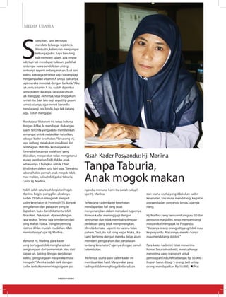 MEDIA UTAMA
S
uatu hari, saya bertugas
mendata keluarga sejahtera.
Waktu itu, kebetulan menjumpai
keluarga polisi. Saya berulang
kali memberi salam, ada empat
kali, tapi tak mendapat balasan, padahal
terdengar suara sendok dan piring
berbunyi, seperti sedang makan. Saat lain
waktu, keluarga tersebut saya datangi lagi
menyampaikan vitamin A untuk balitanya,
tapi mereka menolak dengan berkata,“Aku
tak perlu vitamin A itu, sudah diperiksa
sama dokter,”katanya. Saya diacuhkan,
tak dianggap. Akhirnya, saya tinggalkan
rumah itu. Saat lain lagi, saya titip pesan
sama cucunya, agar nenek bersedia
mendatangi pos bindu, tapi tak datang
juga. Entah mengapa?
Wanita asal Mataram ini, tetap bekerja
dengan ikhlas. Ia mendapat dukungan
suami tercinta yang selalu memberikan
semangat untuk melakukan kebaikan,
sebagai kader kesehatan.“Sekarang ini,
saya sedang melakukan sosialisasi dan
pembagian TABURIA ke masyarakat.
Karena terbatasnya sosialisasi yang
dilakukan, masyarakat tidak mengetahui
aturan pemberian TABURIA ke anak.
Seharusnya 1 bungkus untuk 2 hari,
dihabiskan dalam satu hari saja.“Sewaktu
taburia habis, pernah anak mogok tidak
mau makan, kalau tidak pakai taburia,”
Cerita Hj. Marlina.
Itulah salah satu kisah kegiatan Hajah
Marlina, begitu panggilan akrabnya.
Sudah 25 tahun mengabdi menjadi
kader kesehatan di Provinsi NTB. Banyak
pengalaman dan pelajaran yang ia
dapatkan. Suka dan duka tentu telah
dirasakan. Pekerjaan dijalani dengan
rasa syukur. Terima saja pemberian dari
yang Mahas Kuasa.“Yang terpenting
niatnya ikhlas mudah-mudahan Allah
membalasnya”ujar Hj. Marlina .
Menurut Hj. Marlina, para kader
yang bertugas tidak mengharapkan
penghargaan dari pemerintah atau dari
siapap un. Seiring dengan perjalanan
waktu, penghargaan masyaraka mulai
mengalir.“Mereka sudah baik dengan
kader, terbuka menerima program pos
Kisah Kader Posyandu: Hj. Marlina
Tanpa Taburia,
Anak mogok makan
nyandu, menurut kami itu sudah cukup”,
ujar Hj. Marlina.
Terkadang kader-kader kesehatan
mendapatkan hal yang tidak
menyenangkan dalam menjalani tugasnya.
Namun kader menanggapi dengan
senyuman dan tidak membalas dengan
perlakuan yang tidak menyenangkan.
Mereka berlaku seperti itu karena tidak
paham.“Jadi, itu hal yang wajar. Maka, jika
kami bertemu dengan mereka, tetap akan
memberi pengarahan dan penjelasan
tentang kesehatan,”ujarnya dengan penuh
kelembutan.
Akhirnya, usaha para kader-kader ini
membuahkan hasil. Masyarakat yang
tadinya tidak menghargai keberadaan
dan usaha-usaha yang dilakukan kader
kesehatan, kini mulai mendatangi kegiatan
posyandu dan posyandu lansia,”ujarnya
riang.
Hj. Marlina yang bersuamikan guru SD dan
pengurus masjid ini, tetap menyambangi
masyarakat mengajak ke Posyandu.
“Biasanya orang-orang elit yang tidak mau
ke posyandu. Alasannya, mereka hanya
mau mendatangi dokter.“
Para kader-kader ini tidak menerima
honor. Secara insidentil, mereka hanya
menerima uang transport untuk
pembagian TABURIA sebanyak Rp 50.000,-.
Itupun harus dibagi 5 orang. Jadi setiap
orang mendapatkan Rp 10.000,- n(Pra)
EDISI 36 I JUNI I 2012 MEDIAKOM28
 