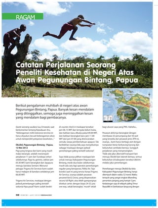 RAGAM
Quote seorang saudara tua, Ernawati, saat
berkomentar tentang Kepulauan Aru,
“Keberagaman milik Indonesia tercinta ini
harus disyukuri, kecuali keberagaman akses
untuk memperoleh pelayanan kesehatan...”
  
Oksibil, Pegunungan Bintang - Papua,
12 Mei 2012
Pagi yang tergesa dan kami yang masih
malas beranjak, setelah menempuh
perjalanan 11 jam dari Surabaya sehari
sebelumnya. Pagi itu gerimis, sekitar jam
05.30 WIT, kami berangkat dari Jayapura
menuju bandara Sentani. Menurut
petugas Trigana Air Services kami sudah
harus melapor di bandara setidaknya jam
06.00 WIT.
 
Trigana Air Services, maskapai dengan
jadwal penerbangan paling tentatif
sedunia! Apa pasal? Kami sudah berdiri
Catatan Perjalanan Seorang
Peneliti Kesehatan di Negeri Atas
Awan Pegunungan Bintang, Papua
di counter check in maskapai tersebut
jam 06.15 WIT dan ternyata belum buka,
dan bahkan baru dibuka pukul 09.00 WIT,
dan bahkan berangkat baru jam 11.00
WIT dari jam 07.00 yang direncanakan
semula, tanpa pemberitahuan apapun. Tak
berlebihan rasanya bila saya menyebutnya
sebagai‘maskapai dengan jadwal
penerbangan paling tentatif sedunia!’.
 
Saya tidak punya pilihan maskapai lain
untuk menuju Kabupaten Pegunungan
Bintang, meski dua bulan sebelumnya
masih ada satu lagi operator penerbangan
reguler yang beroperasi, Pelita Air. Tapi
kondisi saat ini yang tersisa hanya Trigana
Air Service, sisanya adalah pesawat-
pesawat kecil, Cesna, yang dioperasikan
secara full flight, atau lebih gampangnya
disebut carter, dengan biaya 24-32 juta
one way, sekali berangkat,‘murah’ sekali
bagi ukuran saya yang PNS. Hahaha...
 
Pesawat akhirnya berangkat dengan
membawa 32 penumpang dari 50 seat
yang tersedia dari pesawat jenis ATR ini,
sisanya... kami harus berbagi seat dengan
tumpukan beras berkarung-karung dan
kebutuhan sembako lainnya. Sungguh
perjalanan yang menyenangkan.
Tidak ada jalur alternatif transport lain
menuju Oksibil dari daerah lainnya, semua
kebutuhan di kabupaten tersebut dikirim
melalui jalur penerbangan.
 
Penerbangan menuju Oksibil, ibu kota
Kabupaten Pegunungan Bintang, hanya
ditempuh dalam waktu 52 menit.Waktu
tempuh yang sangat singkat dibanding
penantian panjang yang hampir 5 jam.
Kedatangan saya di wilayah palingTimur
Republik ini (berbatasan langsung dengan
Berikut pengalaman muhibah di negeri atas awan
Pegunungan Bintang, Papua. Banyak kesan mendalam
yang ditinggalkan, semoga juga meninggalkan kesan
yang mendalam bagi pembacanya.
EDISI 36 I JUNI I 2012 MEDIAKOM32
 