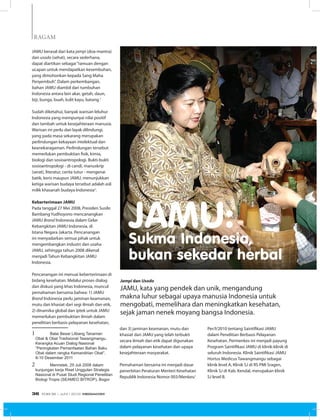 RAGAM
JAMU berasal dari kata jampi (doa-mantra)
dan usodo (sehat), secara sederhana,
dapat diartikan sebagai“ramuan dengan
ucapan untuk mendapatkan kesembuhan,
yang dimohonkan kepada Sang Maha
Penyembuh”. Dalam perkembangan,
bahan JAMU diambil dari tumbuhan
Indonesia antara lain akar, getah, daun,
biji, bunga, buah, kulit kayu, batang.1
Sudah diketahui, banyak warisan leluhur
Indonesia yang mempunyai nilai positif
dan tambah untuk kesejahteraan manusia.
Warisan ini perlu dan layak dilindungi,
yang pada masa sekarang merupakan
perlindungan kekayaan intelektual dan
keanekaragaman. Perlindungan tersebut
memerlukan pembuktian fisik, kimia,
biologi dan sosioantropologi. Bukti-bukti
sosioantropologi - di candi, manuskrip
(serat), literatur, cerita tutur - mengenai
batik, keris maupun JAMU, menunjukkan
ketiga warisan budaya tersebut adalah asli
milik khasanah budaya Indonesia2
.
Keberterimaan JAMU
Pada tanggal 27 Mei 2008, Presiden Susilo
Bambang Yudhoyono mencanangkan
JAMU Brand Indonesia dalam Gelar
Kebangkitan JAMU Indonesia, di
Istana Negara Jakarta. Pencanangan
ini menyadarkan semua pihak untuk
mengembangkan industri dan usaha
JAMU, sehingga tahun 2008 dikenal
menjadi Tahun Kebangkitan JAMU
Indonesia.
Pencanangan ini menuai keberterimaan di
bidang kesehatan. Melalui proses dialog
dan diskusi yang khas Indonesia, muncul
pemahaman bersama bahwa: 1) JAMU
Brand Indonesia perlu jaminan keamanan,
mutu dan khasiat dari segi ilmiah dan etik,
2) dinamika global dan iptek untuk JAMU
memerlukan pembuktian ilmiah dalam
penelitian berbasis pelayanan kesehatan,
1		 Balai Besar Litbang Tanaman
Obat & Obat Tradisional Tawangmangu.
Kerangka Acuan Dialog Nasional
“Peningkatan Pemanfaatan Bahan Baku
Obat dalam rangka Kemandirian Obat”.
8-10 Desember 2011
2		 Menristek, 29 Juli 2008 dalam
kunjungan kerja Riset Unggulan Strategis
Nasional di Pusat Studi Regional Penelitian
Biologi Tropis (SEAMEO BITROP), Bogor
JAMU:Sukma Indonesia,
bukan sekedar herbal
dan 3) jaminan keamanan, mutu dan
khasiat dari JAMU yang telah terbukti
secara ilmiah dan etik dapat digunakan
dalam pelayanan kesehatan dan upaya
kesejahteraan masyarakat.
Pemahaman bersama ini menjadi dasar
penerbitan Peraturan Menteri Kesehatan
Republik Indonesia Nomor 003/Menkes/
Per/I/2010 tentang Saintifikasi JAMU
dalam Penelitian Berbasis Pelayanan
Kesehatan. Permenkes ini menjadi payung
Program Saintifikasi JAMU di klinik-klinik di
seluruh Indonesia. Klinik Saintifikasi JAMU
Hortus Medicus Tawangmangu sebagai
klinik level A, Klinik SJ di RS PMI Sragen,
Klinik SJ di Kab. Kendal, merupakan klinik
SJ level B.
Jampi dan Usodo
JAMU, kata yang pendek dan unik, mengandung
makna luhur sebagai upaya manusia Indonesia untuk
mengobati, memelihara dan meningkatkan kesehatan,
sejak jaman nenek moyang bangsa Indonesia.
EDISI 36 I JUNI I 2012 MEDIAKOM36
 