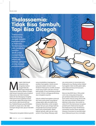 RAGAM
M
ungkin tidak banyak
masyarakat yang
mengetahui bahwa
tanggal 8 Mei lalu
diperingati sebagai Hari
Thalassaemia Sedunia. Bahkan mungkin
tidak banyak masyarakat yang mengenal
thalassaemia, dan tidak menyadari
bahwa diri dan keluarganya mengidap
thalassaemia karena gejalanya hampir
sama dengan gejala kekurangan darah
atau Anemia  yakni lemah letih dan
lesu. Padahal dampak yang ditimbulkan
penyakit ini sangat serius. Jika tidak
tertangani dengan baik, ajal pun tiba lebih
cepat.
Thalassaemia merupakan kelainan genetik
Thalassaemia
berkembang
menjadi masalah
kesehatan serius
di Indonesia.
Penderitanya harus
rutin melakukan
transfusi
darah untuk
menyambung
hidupnya. Meski
belum ada
obatnya, penyakit
ini bisa dicegah
penyebarannya.
yang menyebabkan terganggunya
produksi haemoglobin, sebuah protein
yang ada di dalam sel darah merah.
Penderita Thalassaemia memiliki sel darah
merah yang mudah rusak atau umurnya
lebih pendek (23 hari) ketimbang sel darah
normal (120 hari), sehingga penderitanya
akan mengalami anaemia.
Sebuah molekul haemoglobin terbentuk
dari rantai-rantai protein yang dikenal
sebagai globin alpha dan globin beta.
Keduanya dibutuhkan untuk mengikat
oksigen dari paru-paru dengan baik dan
mengangkutnya ke jaringan-jaringan
tubuh yang membutuhkan. Akibat
kelainan genetik, salah satu dari rantai
protein ini bisa hilang. Hilangnya salah
satu rantai protein ini menentukan jenis
thalassaemia-nya. Misalnya ketika molekul
haemoglobin tidak memiliki globin alpha,
maka thalassaemianya termasuk jenis
alpha-thalassaemia.
Menurut data WHO tahun 1994, jumlah
carrier atau orang yang mempunyai
gen pembawa thalassaemia di seluruh
dunia sekitar 250 juta orang, dimana 300
ribu anak yang menderita thalassaemia
dilahirkan setiap tahun. Dari jumlah itu,
sekitar 60-70 ribu diantaranya merupakan
penderita jenis thalassaemia terparah,
beta-thalassaemia mayor. Penderitanya
memerlukan transfusi darah sepanjang
hidupnya. Sementara itu, kecenderungan
kasus thalassaemia pun terus meningkat.
Thalassaemia:
Tidak Bisa Sembuh,
Tapi Bisa Dicegah
EDISI 36 I JUNI I 2012 MEDIAKOM38
 