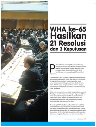 WHA ke-65
Hasilkan
21 Resolusi
dan 3 Keputusan
P
alais de Nations, Gedung PBB di Jenewa baru saja
menyelesaikan rapat besar. Menteri kesehatan beserta
delegasi dari 194 negara anggota WHO usai sudah
mengikuti sidang World Health Assembly (WHA)
ke-65 dengan membawa pulang 21 Resolusi dan 3
Keputusan.
United Nations Office at Geneva (UNOG) adalah yang terbesar
kedua setelah Kantor Pusat PBB di New York. UNOG ini berada
di Palais des Nations, sebuah kesaksian yang luar biasa
untuk arsitektur abad kedua puluh, terletak di sebuah taman
indah di Jenewa yang menghadap Danau Jenewa, dengan
pemandangan indah pegunungan Alpen dan, pada hari yang
cerah, Mont Blanc.
Selain kota pariwisata, Jenewa adalah kota politik internasional.
Turis dapat menikmati bagian demi bagian di gedung PBB ini,
tentu dengan bantuan pemandu. Bila tak ada akses khusus,
tak akan bisa masuk. Bahkan bila sedang beruntung, bisa
masuk sampai ke Assembly Hall, ruang sidang utama bila
diselenggarakan Sidang Umum PBB di sini.
Pada sidang WHA ke-65, Delegasi Republik Indonesia (Delri)
berhasil memperjuangkan sejumlah kepentingan Indonesia
dan negara berkembang lainnya di bidang kesehatan. Sidang
yang melibatkan delegasi dari 194 negara anggota World Health
Organization (WHO) ini berhasil mengesahkan 21 Resolusi dan 3
Keputusan sebagai hasil pembahasan sidang Komite A dan B.
EDISI 36 I JUNI I 2012 MEDIAKOM 41
 