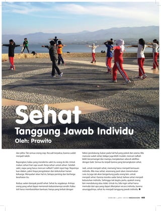 dan jelita. Tak semua orang siap. Kecuali terpaksa, karena sudah
menjadi takdir.
Bayangkan, kalau yang menderita sakit itu orang du’afa. Untuk
makan sehari-hari saja susah. Kerja sehari untuk sehari. Setelah
sakit, siapa yang harus mencari nafkah? Lebih repot lagi. Repotnya
luar-dalam, yakni biaya pengobatan dan kebutuhan harian
keluarga. Menyadari akan hal ini, betapa penting dan berharga
kesehatan itu.
Kedua; sadari dampak positif sehat. Sehat itu segalanya. Artinya
orang yang sehat dapat memenuhi kebutuhannya sendiri. Kalau
toh harus membutuhkan bantuan, hanya yang terkait dengan
faktor pendukung, bukan pada hal-hal yang pokok dan utama. Bila
manusia sudah sehat, belajar juga lebih mudah, mencari nafkah
lebih bersemangat dan mampu menjalankan seluruh aktifitas
dengan baik. Semua itu terjadi karena yang bersangkutan sehat.
Jadi, untuk menjadi sehat, memang harus menjadi kemauan
individu. Bila mau sehat, seseorang pasti akan menemukan
cara. Ia juga tak akan bergantung pada orang lain, untuk
menjadi sehat. Karena mereka sadar betul, bahwa sehat menjadi
kebutuhan individu. Sehingga tak begitu perlu, apakah orang
lain mendukung atau tidak. Untuk itu, bila ingin sehat harus
memulai dari apa yang dapat dikerjakan secara individu, karena
sesungguhnya, sehat itu menjadi tanggung jawab individu. n
SehatTanggung Jawab Individu
Oleh: Prawito
EDISI 36 I JUNI I 2012 MEDIAKOM 45
 