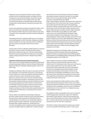 Pelaksanaan jaminan kesehatan haruslah mengacu kepada
kendali mutu dan kendali biaya dengan menerapkan prinsip
‘managed care’, agar terjadi pembiayaan yang efisien dengan
mutu yang tetap terjamin sesuai indikasi medis. Dan salah
satu kontrol pembiayaaan yang efektif efisien adalah dengan
menggunakan pola pembayaran prospektif yaitu kapitasi dan
INA-CBG’s.
Untuk menata pelayanan kesehatan yang diberikan dalam sistem
jaminan kesehatan perlu diberlakukan pelayanan terstruktur
dan berjenjang melalui mekanisme rujukan dengan tujuan yang
sama yaitu untuk pengendalian biaya dan keteraturan pelayanan
kesehatan.
Yang paling penting dari segalanya adalah penyusunan regulasi
atas penyelenggaraan jaminan kesehatan sehingga memberikan
kejelasan kepada semua pihak yang terkait dalam menjalankan
perannya masing-masing dalam implementasi Jaminan
Kesehatan.
Upaya terakhir yang harus dilakukan adalah bagaimana menjamin
penduduk yang saat ini belum memiliki jaminan kesehatan
diperkirakan sekitar 89 juta jiwa atau 37% dari total penduduk.
Kelompok masyarakat yang belum memiliki jaminan kesehatan
meliputi sebagian pekerja formal dan sebagian besar pekerja
informal.
Jamkesmas korban benccana merapi di perpanjang
Selain Seminar Nasional juga dilakukan penyerahan SK Menkes RI
tentang Perpanjangan Pelayanan Jaminan Kesehatan Masyarakat
Bagi korban Merapi di Kabupaten Magelang, Klaten, Sleman dan
Kulon Progo.
Sebagaimana diketahui, diluar dari sasaran kuota yang menerima
kartu pada tahun 2012 berjumlah 76,4 juta jiwa, masih ada lagi
sasaran Jamkesmas non kartu yang berhak memperoleh layanan
program Jamkesmas, seperti masyarakat miskin penghuni
lapas rutan, penghuni panti panti sosial dan masyarkat korban
bencana, gelandangan pengemis, anak terlantar, bayi baru lahir
dari pasangan keluarga Jamkesmas, penderita thalasemia mayor
dan peserta keluarga harapan (PKH). Mereka tersebut berhak
memanfaatkan pelayanan program Jamkesmas cukup dengan
menggunakan surat rekomendasi dari instansi terkait atau
dengan surat keputusan Menteri Kesehatan yang didasarkan atas
usulan Pemda setempat khusus untuk korban bencana paska
tanggap darurat.
Dengan adanya Surat Keputusan perpanjangan pelayanan
kesehatan melalui program Jamkesmas pada masyarakat korban
bencana Merapi, maka masyarakat di 4 kabupaten tersebut
memiliki kepastian atas haknya untuk memperoleh pelayanan
kesehatan dalam program Jamkesmas. Disamping hak yang
diperoleh dalam program jamkesmas, mereka juga harus
memahami kewajibanya untuk mengikuti prosedur sebagaimana
yang tertuang dalam pedoman pelaksanaan (manlak), petunjuk
teknis dan ketentuan lainnya. Dengan demikian diharapkan
pemanfaatan program Jamkesmas bagi seluruh masyarakat
korban bencana merapi dapat berjalan dengan optimal,
transparan, akuntabel, effisien dan effektif.
Dalam upaya melakukan perbaikan data kepesertaan Jamkesmas,
maka pada tahun 2012, data sasaran akan mengacu pada data
base terpadu dari Tim Nasional Program Penanggulangan
Kemiskinan (TNP2K) yang didasarkan pada hasil survei PPLS 2011.
Data tersebut sudah by name dan by address jadi pemerintah
daerah tidak perlu lagi menetapkan kembali melalui SK Bupati/
Walikota. Hasil pendataan yang dilakukan sudah melalui
suatu proses survei yang lebih baik dan diharapkan dapat
meminimalisir kesalahan dan ketidaktepatan sasaran yang
terjadi dilapangan. Namun begitu penetapan sasaran baru untuk
program Jamkesmas 2012 baru akan diberlakukan melalui Surat
Keputusan Menteri Kesehatan pada saat kartu peserta Jamkesmas
tersebut didistribusikan kepada peserta masing-masing. Dengan
adanya data tersebut diharapkan tidak ada lagi permasalahan
menyangkut kepesertaan Jamkesmas yang dianggap sudah
kadaluarsa (out of date).
Wakil Menteri Kesehatan, Prof. Ali Ghufron Mukti, saat menyerahkan
Surat Keputusan Menteri Kesehatan RI tentang perpanjangan
pelayanan kesehatan masyarakat korban bencana Merapi pada ke
empat kabupaten, yaitu Magelang, Klaten, Kulonprogo dan Sleman
diYogyakarta, pada hari Senin 28 Mei 2012.
Seperti diketahui banyak permasalahan ketidaktepatan data
sasaran Jamkesmas di daerah-daerah pada tahun-tahun
sebelumnya, hal ini dikarenakan karena data sasaran Jamkesmas
masih mengacu pada hasil survei tahun 2005 dan 2008.
Disamping itu bahwa pemerintah pusat hanya menetapkan
kuotanya saja sedangkan daerah yang menetapkan orang-
orangnya yang didasarkan kriteria daerah masing-masing.
Hal inilah yang menyebabkan ketidaktepatan sasaran seperti
data sasaran yang sudah tidak sesuai lagi, peserta yang sudah
meninggal dunia, penduduk baru akibat kelahiran, perubahan
tingkat sosial ekonomi dan lain-lain.
Hal lain yang menjadi permasalah pendataan sasaran adalah
bahwa tidak adanya keseragaman kriteria miskin antar daerah
sehingga masing-masing daerah membuat kriteria yang berbeda
walaupun kuotanya ditetapkan oleh pusat yang menyebabkan
terjadi inklusion error dan ekslusion error sebagaimana yang
sering dikeluhkan selama ini.
Permasalahan tersebut menyebabkan data sasaran Jamkesmas
sudah dianggap tidak valid lagi dan segera harus dilakukan
pemutakhiran. Oleh sebab itu, maka data base terpadu yang
disusun oleh TNP2K berdasarkan hasil survei BPS melalui PPLS
2011 menjadi sangat penting untuk kepesertaan program
Jamkesmas tahun 2012 dan tahun selanjutnya.
Di harapkan dengan adanya data base terpadu yang menjadi
acuan semua program perlindungan sosial ini, maka sasaran
EDISI 36 I JUNI I 2012 MEDIAKOM 47
 