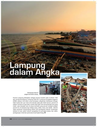 Provinsi Lampung ditetapkan sebagai provinsi mandiri pada 18 Maret 1964
dari semula Keresidenan Lampung. Pada 2011 Lampung mengelola anggaran
(APBD) sebesar 2,49 triliun untuk kemajuan wilayahnya. Berbatasan dengan
Selat Sunda dan Laut Jawa serta berada pada jalur bukit barisan, provinsi di
selatan Sumatra ini kaya akan sumber daya alam dan pemandangan laut yang
indah. Lada hanyalah satu di antara komoditi yang pernah menjadi andalan
provinsi ini, di samping kopi, kelapa sawit, coklat, nanas, dan ketela. Seluruh
sektor pertanian menyumbang sekitar 35% pendapatan daerah, sumbangan
terbesar di atas sektor industri pengolahan di peringkat kedua, dan sektor
perdagangan, hotel dan pariwisata di peringkat ketiga. n
Lampung
dalam Angka
Perkampungan nelayan di
pinggiran kota Bandar Lampung.
EDISI 36 I JUNI I 2012 MEDIAKOM52
 