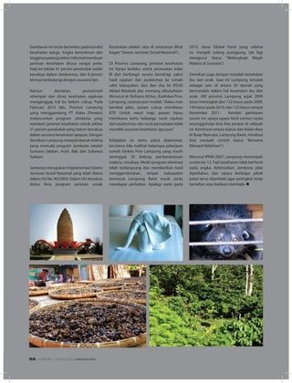 Gambaran ini tentu berimbas pada kondisi
kesehatan warga. Angka kemiskinan dan
tingginyapekerjasektorinformalmembuat
jaminan kesehatan dirasa sangat perlu.
Saat ini sekitar 41 persen penduduk sudah
tercakup dalam Jamkesmas, dan 8 persen
lainnya terlindungi dengan asuransi lain.
Namun demikian, pemerintah
setempat dan dinas kesehatan agaknya
menganggap hal itu belum cukup. Pada
Februari 2012 lalu, Provinsi Lampung
yang menggandeng PT Askes (Persero)
meluncurkan program Jamkesta yang
memberi jaminan kesehatan untuk sekitar
51 persen penduduk yang belum tercakup
dalam asuransi kesehatan apapun. Dengan
demikian Lampung menjadi daerah kelima
yang memulai program Jamkesta setelah
Sumatra Selatan, Aceh, Bali, dan Sulawesi
Selatan.
Jamkesta merupakan implementasi Sistem
Jaminan Sosial Nasional yang telah diatur
dalam UU No. 40/2004. Dalam UU tersebut,
diatur lima program jaminan sosial.
Kesehatan adalah satu di antaranya (lihat
bagan“Sistem Jaminan Sosial Nasional”).
Di Provinsi Lampung, jaminan kesehatan
ini hanya berlaku untuk perawatan kelas
III dan berfungsi secara bertahap, yakni
hasil rujukan dari puskesmas ke rumah
sakit kabupaten, dan dari situ ke RSUD
Abdul Moeloek jika memang dibutuhkan.
Menurut dr. Reihana, M.Kes., Kadinkes Prov.
Lampung, caranya pun mudah,“Kalau mau
berobat jalan, pasien cukup membawa
KTP. Untuk rawat inap, pasien harus
membawa kartu keluarga, surat rujukan
dari puskesmas, dan surat pernyataan tidak
memiliki asuransi kesehatan apa pun.”
Kebijakan ini tentu patut diapresiasi,
terutama bila melihat beberapa pekerjaan
rumah Dinkes Prov Lampung yang masih
tertinggal. Di bidang pemberantasan
malaria, misalnya. Meski program eliminasi
telah berlangsung dan memberikan hasil
menggembirakan, empat kabupaten
termasuk Lampung Barat masih perlu
mendapat perhatian. Apalagi nanti pada
2013, dana Global Fund yang selama
ini menjadi tulang punggung, tak lagi
mengucur (baca: “Melengkapi Wajah
Malaria di Sumatra”).
Demikian juga dengan masalah kesehatan
ibu dan anak. Saat ini Lampung tercatat
sebagai satu di antara 20 daerah yang
bermasalah dalam hal kesehatan ibu dan
anak. AKI provinsi Lampung sejak 2009
terus meningkat dari 122 kasus pada 2009,
144 kasus pada 2010, dan 132 kasus sampai
November 2011. Kendati gambaran
suram ini, upaya-upaya kecil namun nyata
sesungguhnya bisa kita jumpai di wilayah
ini. Kemitraan antara dukun dan bidan desa
di Buay Nyerupa, Lampung Barat, misalnya
bisa menjadi contoh (baca: “Bersama
Menanti Kelahiran”).
Menurut IPKM 2007, Lampung menempati
urutan ke-12.Tapi kesehatan tidak berhenti
pada angka. Keberadaan Jamkesta jelas
diperlukan, dan upaya berbagai pihak
patut terus diperbaiki agar peringkat tetap
bertahan atau bahkan membaik. n
EDISI 36 I JUNI I 2012 MEDIAKOM56
 