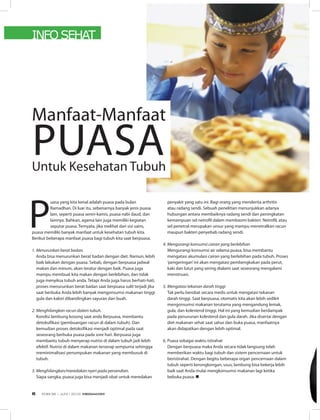INFO SEHAT
Manfaat-Manfaat
PUASAUntuk Kesehatan Tubuh
P
uasa yang kita kenal adalah puasa pada bulan
Ramadhan. Di luar itu, sebenarnya banyak jenis puasa
lain, seperti puasa senin-kamis, puasa nabi daud, dan
lainnya. Bahkan, agama lain juga memiliki kegiatan
seputar puasa. Ternyata, jika melihat dari sisi sains,
puasa memiliki banyak manfaat untuk kesehatan tubuh kita.
Berikut beberapa manfaat puasa bagi tubuh kita saat berpuasa.
1. Menurunkan berat badan.
Anda bisa menurunkan berat badan dengan diet. Namun, lebih
baik lakukan dengan puasa. Sebab, dengan berpuasa jadwal
makan dan minum, akan teratur dengan baik. Puasa juga
mampu membuat kita makan dengan berlebihan, dan tidak
juga menyiksa tubuh anda. Tetapi Anda juga harus berhati-hati,
proses menurunkan berat badan saat berpuasa sulit terjadi jika
saat berbuka Anda lebih banyak mengonsumsi makanan tinggi
gula dan kalori dibandingkan sayuran dan buah.
2. Menghilangkan racun dalam tubuh.
Kondisi lambung kosong saat anda Berpuasa, membantu
detoksifikasi (pembuangan racun di dalam tubuh). Dan
kemudian proses detoksifikasi menjadi optimal pada saat
seseorang berbuka puasa pada sore hari. Berpuasa juga
membantu tubuh menyerap nutrisi di dalam tubuh jadi lebih
efektif. Nutrisi di dalam makanan terserap sempurna sehingga
meminimalisasi penumpukan makanan yang membusuk di
tubuh.
3. Menghilangkan/meredakan nyeri pada persendian.
Siapa sangka, puasa juga bisa menjadi obat untuk meredakan
penyakit yang satu ini. Bagi orang yang menderita arthritis
atau radang sendi. Sebuah penelitian menunjukkan adanya
hubungan antara membaiknya radang sendi dan peningkatan
kemampuan sel netrofil dalam membasmi bakteri. Netrofil, atau
sel penetral merupakan unsur yang mampu menetralkan racun
maupun bakteri penyebab radang sendi.
4. Mengurangi konsumsi cairan yang berlebihan
Mengurangi konsumsi air selama puasa, bisa membantu
mengatasi akumulasi cairan yang berlebihan pada tubuh. Proses
‘pengeringan’ini akan mengatasi pembengkakan pada perut,
kaki dan lutut yang sering dialami saat seseorang mengalami
menstruasi.
5. Mengatasi tekanan darah tinggi
Tak perlu berobat secara medis untuk mengatasi tekanan
darah tinggi. Saat berpuasa, otomatis kita akan lebih sedikit
mengonsumsi makanan terutama yang mengandung lemak,
gula, dan kolesterol tinggi. Hal ini yang kemudian berdampak
pada penurunan kolesterol dan gula darah. Jika disertai dengan
diet makanan sehat saat sahur dan buka puasa, manfaatnya
akan didapatkan dengan lebih optimal.
6. Puasa sebagai waktu istirahat
Dengan berpuasa maka Anda secara tidak langsung telah
memberikan waktu bagi tubuh dan sistem pencernaan untuk
beristirahat. Dengan begitu beberapa organ pencernaan dalam
tubuh seperti kerongkongan, usus, lambung bisa bekerja lebih
baik saat Anda mulai mengkonsumsi makanan lagi ketika
bebuka puasa. n
EDISI 36 I JUNI I 2012 MEDIAKOM6
 