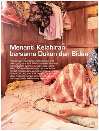“Bidan ini yang membantu kelahiran semua anak
saya, tiga-tiganya. Sejak Bidan masih gadis. Anak saya
nomor dua lahir barengan dengan anak pertama
Bidan,”Zakaria (38) bersemangat bercerita. Semua
nampak sehat dan ceria. Zakaria sang kepala keluarga,
Hidayati (36) sang isteri, anak pertama (10) dan anak
kedua (6), hari itu nampak santai saja berkumpul
menunggu kelahiran buah hati yang ketiga.
Menanti Kelahiran
bersama Dukun dan Bidan
EDISI 36 I JUNI I 2012 MEDIAKOM60
 