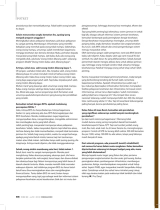 prosedurnya dan memanfaatkannya. Tidak boleh orang bersalin
itu bayar.
Selain menurunkan angka kematian ibu, apalagi yang
menjadi program unggulan ?
Meningkatkan akses pelayanan kesehatan, jadi akses pelayanan
itu sangat penting. Membangun infrastruktur yang memiliki
kebijakan yang memihak pada orang tidak mampu. Sebetulnya,
orang-orang mampu, umumnya sudah memikirkan bagaimana
menjaga kesehatan dan kemana berobat. Maka, perhatian kepada
masyarakat yang tidak mampu. Jadi kalau dulu ada orang yang
mengolok-olok, ada buku“orang miskin dilarang sakit”, sekarang
program dibalik“Orang miskin kalau sakit, dilarang bayar”.
Artinya, sehat atau sakit orang miskin dilarang bayar ?.
Oh jangan, usahakan tidak sakit. Jika, terpaksa sakit, orang miskin
dilarang bayar. Ini untuk merubah mind set bahwa orang miskin
dilarang sakit. Kalau bisa orang miskin, bukan orang miskin saja,
orang kaya juga jangan jatuh sakit. Tapi kalau terpaksa jatuh sakit,
orang miskin dilarang bayar.
Mohon ma’af yang biasanya sakit umumnya orang tidak mampu.
Kalau orang mampu sakitnya beda, bukan angka kematian
ibu. Meski ada juga, namun proporsinya kecil. Kematian anak
umumnya pada kelompok ekonomi yang kurang dan pendidikan
yang rendah.
Kemudian terkait dengan BPJS, apakah medukung
pencapaian MDGs ?
Jelas, intinya BPJS itu hanya Badannya. Intinya bagaimana
badan ini, yang sekarang ada dua, BPJS Ketenagakerjaan dan
BPJS Kesehatan. Mereka melaksanakan tugas bagaimana
mengumpulkan dana, mengembangkan, mengelola, administrasi
dan membagikan kartu yang lebih efisien.
Lebih penting lagi, masyarakat mempunyai akses pelayanan
kesehatan. Sebab, kalau masyarakat dijamin tapi tidak bisa akses,
tak bisa datang dan tidak memanfaatkan, menjadi tidak bermakna
jaminan itu. Sebab, bagi orang miskin, waktu itu sangat berharga,
apalagi yang betul-betul miskin, karena tiap hari taruhannya
makan atau tidak makan. Jadi kalau hanya sakit pusing-pusing, dia
tetap kerja. Artinya meski dijamin, dia tidak menggunakannya.
Sebab, orang miskin membuang satu hari, tidak makan ?.
Betul, basic need itu sangat mempengaruhi. Mereka pasti
menghitung. Kalau aksesnya panjang, aksesnya jauh, dia harus
berjalan puluhan kilo, naik angkot, harus bayar, dan disana diobati
dan obatnya bayar lagi. Belum transportnya yang lebih besar di
daerah-daerah tertentu. Maka, mereka memilih tidak memakai
walaupun dijamin. Jadi istilahnya program BPJS itu harus betul-
betul harus bisa meningkatkan akses dan menghilangkan
financial barier. Tentu dalam BPJS ini nanti, bukan hanya
mengumpulkan uang, tapi juga sebagai awal dari reformasi sistem
pelayanan kesehatan secara keseluruhan. Baik dari sisi mutu dan
pengawasannya. Sehingga aksesnya bisa meningkat, efisien dan
efektif.
Tapi yang lebih penting lagi sebetulnya, sistem jaminan ini sekali
lagi lalu sebagai sebuah reformasi sistem jaminan kesehatan,
kemudian berdampak pada peningkatan derajat kesehatan.
Derajat kesehatan masyarakatnya meningkat, umurnya lebih
panjang tidak, angka kematian, kesakitan dan angka kematian
ibu turun. Jadi, BPJS sebuah alat untuk pengembangan sistem
menuju masyarakat sehat.
Oleh karenanya jangan salah pengertian, nanti ada BPJS berarti
kalau sakit dijamin. Kalau begitu sakit saja nanti masuk RS dan
sembuh. Itu salah besar. Itu yang dikhawatirkan. Sebab, banyak
pemerintah daerah mengira alokasi dana untuk alokasi jaminan
saja. Sehingga orang menjadi careless tidak seksama menjaga
kesehatannya. Padahal“menjaga orang sehat tetap sehat”, lebih
penting.
Karena masyarakat mendapat jaminna kesehatan, maka banyak
yang berbondong-bondong ke Rumah Sakit, sementara
kapasitasnya terbatas. Apakah infrastrukturnya sudah siap ?
Iya, makanya dipersiapkan infrastruktur. Kemenkes menyiapkan
fasilitas pelayanan kesehatan dan infrastruktur, termasuk sistem
informasinya, semua harus dipersiapkan. Sudah memetakan,
paling tidak harus mepunyai 237 ribu tempat tidur secara
nasional. Sekarang, sudah mempunyai lebih dari 200 ribu tempat
tidur. Jadi kurang sekitar 37 ribu. Tapi di Jawa Barat kekuranganya
paling banyak, karena penduduknya paling besar.
Kalau fokus di Jawa Barat, kemudian ada perubahan
yang signifikan sebenarnya sudah banyak mendongkrak
perubahan ?
Iya tapi nanti sistemnya bagaimana ?. Memang tidak
mudah karena orang sering menyebut daerah bermasalah
kesehatanseperti Papua, NTT. Tapi real number jumlah orang
mati, Ibu mati, anak mati, itu di Jawa. Karena itu, menngitungnya
proporsi. Contoh di NTB itu kurang lebih sekitar 300-400 kematian
ibu per 1000. setiap 100.000 itu ada sekian, tetapi yang faktanya
masih banyak di Jawa.
Dari seluruh program, ada preventif, kuratif, rehabilitatif,
nah semua itu harus dalam suatu rangkaian. Kalau kemudian
diprioritaskan sekarang ini dengan budget yang ada, mana
yang lebih diutamakan?
Menuju kepada suatu target yang fokus dan jelas; pertama
pengurangan angka kematian ibu dan anak, gizi kurang. Kedua;
peningkatan akses, pembangunan infrastruktur, membangun
puskesmas. Ketiga, memberdayakan masyarakat untuk hidup
sehat. Seperti PHBS, agar masyarakat mandiri berperilaku hidup
sehat. Contohnya untuk bisa sehat harus istirahat yang cukup,
olah raga teratur,makan pada waktunya tidak berlebih dan tidak
kurang. n ( Pra, Desy)
POTRET
EDISI 36 I JUNI I 2012 MEDIAKOM66
 