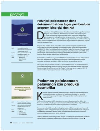 RESENSI
D
alam buku Petunjuk Pelaksanaan Dana Dekonsentrasi dan Tugas Pembantuan
Program Bina Gizi dan KIA dijelaskan 2 (dua) alokasi dana bantuan yaitu:
1) Dana Dekonsentrasi, yang digunakan untuk menunjang pelaksanaan
pembangunan di bidang kesehatan dengan prioritas Program Bina Gizi dan
Kesehatan Ibu dan Anak; dan 2) Dana Tugas Pembantuan, untuk mendukung
sarana dan prasarana kesehatan dan pelaksanaan kegiatan Bantuan Operasional Kegiaan
(BOK) di Kabupaten/Kota.	
Program Bina Gizi dan KIA ini merupakan kelanjutan dari program upaya kesehatan
masyarakat dan program perbaikan gizi masyarakat, yang setiap tahun dialokasikan
melalui APBN dalam bentuk dana Dekonsentrasi dan Tugas Pembantuan. Dana tersebut
sebagai salah satu sumber pelaksanaan program di daerah disamping dana APBD, dana
perimbangan dan sumber lainnya, sehingga diharapkan akan memacu pencapaian
program sesuai dengan kewenangan setiap jenjang.
Pemerintah Pusat dalam upaya tersebut tidak sebatas menyediakan dana Dekonsentrasi
dan Tugas Pembantuan bagi pelaksanaan program di daerah tetapi masih banyak
dukungan pendanaan lain seperti APBN, Jamkesmas, Jampersal, dan lainnya.
Diharapkan dengan diterbitkannya Buku Petunjuk Pelaksanaan ini dapat memberikan
acuan bagi pelaksanaan kegiatan Program Bina Gizi dan Kesehatan Ibu dan Anak yang
bersumber dari dana Dekonsentrasi dan Tugas Pembantuan tahun anggaran 2012 di
dalam mendukung pencapaian sasaran pembangunan. n
K
esiapan industri kosmetika di Indonesia patut didukung dan didorong untuk
menjawab tantangan perubahan ini. Keseluruhan kesiapan ini, tentunya
harus didukung dengan kesiapan sIstem, perangkat regulasi dan pedoman
pelaksanaannya.
Pedoman ini merupakan salah satu upaya merespon adanya perubahan dalam Izin
Produksi Kosmetik, yaitu dengan adanya Peraturan Menteri Kesehatan Republik Indoesia
Nomor: 1175/Menkes/Per/VII/2010 tentang Izin Produksi Kosmetika.
Penyusunan buku ini dimaksudkan sebagai petunjuk pelaksana izin produksi kosmetik
bagi pelaku usaha, dan juga merupakan upaya untuk menjamin pelaksanaan pelayanan
prima kepada masyarakat sebagai wujud dari penerapan prinsip-prinsip clean and
government good governance secara universal.
Semoga pedoman ini dapat digunakan sebagai acuan bagi petugas kesehatan pusat dan
daerah, pelaku usaha yang melaksanakan Pelayanan Perizinzn Industri Farmasi. n
Judul	 : Petunjuk pelaksanaan dana 		
	 dekonsentrasi dan tugas pembantuan 	
	 program bina gizi dan KIA
Impresum	 : Jakarta; Kementerian Kesehatan RI; 	
	 Ditjen Bina Gizi dan KIA,- 2012
Kolasi	 : xxix, 217 hlm. ; 12 x 16 cm.
Subyek	 : 1. HEALTH POLICY
	 2. HEALTH PLANNING
	 3. BUDGETS
Judul	 : Pedoman Pelaksanaan Pelayanan
	 Pelayanan Izin Produksi Kosmetika
Impresum	 : Jakarta; Kementerian Kesehatan RI;
	 Ditjen Bina Kefarmasian dan Alat
	 Kesehatan,2011
Kolasi	 : xii, 45 hal; 21 x 16 cm
Subyek	 : 1. COSMETICS
	 2. QUALITY CONTROL
	 3. HEALTH MANPOWER
Pedoman pelaksanaan
pelayanan izin produksi
kosmetika
Petunjuk pelaksanaan dana
dekonsentrasi dan tugas pembantuan
program bina gizi dan KIA
EDISI 36 I JUNI I 2012 MEDIAKOM68
 