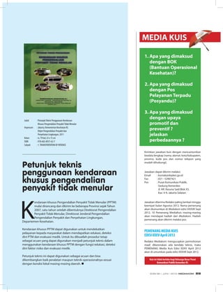 1. Apa yang dimaksud
dengan BOK
(Bantuan Operasional
Kesehatan)?
2. Apa yang dimaksud
dengan Pos
Pelayanan Terpadu
(Posyandu)?
3. Apa yang dimaksud
dengan upaya
promotif dan
preventif ?
jelaskan
perbedaannya ?
Jawaban diterima Redaksi paling lambat minggu
keempat bulan Agustus 2012. Nama pemenang
akan diumumkan di Mediakom edisi XXXVII Sept
2012. 10 Pemenang MediaKuis masing-masing
akan mendapat hadiah dari Mediakom. Hadiah
pemenang akan dikirim melalui pos.
Redaksi Mediakom mengucapkan permohonan
maaf, dikarenakan ada kendala teknis, maka
PEMENANG Media Kuis Edisi XXXV April 2012
akan di umumkan pada edisi XXXVII Sept 2012.
Jawaban dapat dikirim melalui:
Email : kontak@depkes.go.id
Fax : 021 - 52907421
Pos : Pusat Komunikasi Publik,
Gedung Kemenkes
Jl. HR. Rasuna Said Blok X5,
Kav. 4-9, Jakarta Selatan
Kuis ini tidak berlaku bagi Keluarga Besar Pusat
Komunikasi Publik Kemenkes RI.
Kirimkan jawaban kuis dengan mencantumkan
biodata lengkap (nama, alamat, kota/kabupaten,
provinsi, kode pos dan nomor telepon yang
mudah dihubungi).
PEMENANG MEDIA KUIS
EDISI XXXV April 2012
MEDIA KUIS
K
endaraan khusus Pengendalian Penyakit Tidak Menular (PPTM)
mulai dirancang dan dikirim ke beberapa Provinsi sejak Tahun
2007, satu tahun setelah dibentuknya Direktorat Pengendalian
Penyakit Tidak Menular, Direktorat Jenderal Pengendalian
Pengendalian Penyakit dan Penyehatan Lingkungan,
Departemen Kesehatan.
Kendaraan khusus PPTM dapat digunakan untuk mendekatkan
pelayanan kepada masyarakat dalam mendapatkan edukasi, deteksi
dini PTM dan evakuasi medik. Untuk itu dibuatlah prosedur tetap
sebagai acuan yang dapat digunakan menjadi petunjuk teknis dalam
menggunakan kendaraan khusus PPTM dengan fungsi edukasi, deteksi
dini faktor risiko dan evakuasi medik.
Petunjuk teknis ini dapat digunakan sebagai acuan dan bisa
dikembangkan baik peralatan maupun teknik operasionalnya sesuai
dengan kondisi lokal masing-masing daerah. n
Judul : PetunjukTeknis Penggunaan Kendaraan
Khusus Pengendalian PenyakitTidak Menular
Impresum : Jakarta; Kementerian Kesehatan RI;
Ditjen Pengendalian Penyakit dan
Penyehatan Lingkungan, 2011
Kolasi : iv, 79 hal; 23 x 15 cm
ISBN : 978-602-8937-62-7
Subyek : 1.TRANSPORTATION OF PATIENCE
Petunjuk teknis
penggunaan kendaraan
khusus pengendalian
penyakit tidak menular
EDISI 36 I JUNI I 2012 MEDIAKOM 69
 
