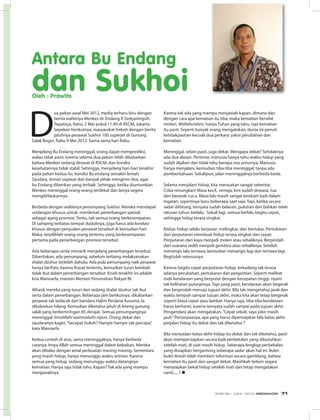 D
ua pekan awal Mei 2012, media terharu biru dengan
berita wafatnya Menkes dr. Endang R Sedyaningsih.
Tepatnya, Rabu, 2 Mei pukul 11.40 di RSCM, Jakarta.
Sepekan berikutnya, masyarakat heboh dengan berita
jatuhnya pesawat Sukhoi 100 superjet di Gunung
Salak Bogor, Rabu 9 Mei 2012. Sama-sama hari Rabu.
Menjelang Bu Endang meninggal, orang dapat memprediksi,
walau tidak pasti, karena selama dua pekan telah dikabarkan
bahwa Menkes sedang dirawat di RSCM, dan kondisi
kesehatannya tidak stabil. Sehingga, menjelang hari-hari terakhir
pada pekan kedua itu, kondisi Bu endang semakin lemah.
Saudara, teman sejawat dan banyak pihak mengirim doa, agar
bu Endang diberikan yang terbaik. Sehingga, ketika diumumkan
Menkes meninggal orang-orang terdekat dan lainya segera
mengikhlaskannya.
Berbeda dengan wafatnya penumpang Sukhoi. Mereka mendapat
undangan khusus untuk menikmati penerbangan spesial,
sebagai ajang promosi. Tentu, tak semua orang berkesempatan.
Di samping terbatas tempat duduknya, juga harus ada korelasi
khusus dengan penjualan pesawat tersebut di kemudian hari.
Maka, terpilihlah orang-orang tertentu yang berkesempatan
pertama pada penerbangan promosi tersebut.
Ada beberapa cerita menarik menjelang penerbangan tersebut.
Diberitakan, ada penumpang, sebelum terbang melaksanakan
shalat dzuhur terlebih dahulu. Ada pula penumpang naik pesawat
hanya berfoto, karena firasat tertentu, kemudian turun kembali
tidak ikut dalam penerbangan tersebut. Kisah terakhir ini adalah
kisa Manoarfa, mantan Menteri Perumahan Rakyat RI.
Alhasil, mereka yang turun dan sedang shalat dzuhur tak ikut
serta dalam penerbangan. Beberapa jam berikutnya, dikabarkan
pesawat tak terlacak dari bandara Halim Perdana Kusuma. Ia
dikabarkan hilang. Kemudian diketahui jatuh di lereng gunung
salak yang berkemiringan 85 derajat. Semua penumpangnya
meninggal. Innalillahi wainnailaihi rojiun. Orang dekat dan
saudaranya kaget,“Secapat itukah? Hampir-hampir tak percaya,”
kata Manoarfa.
Kedua contoh di atas, sama meninggalnya, hanya berbeda
caranya. Insya Allah semua meninggal dalam kebaikan. Mereka
akan dibalas dengan amal perbuatan masing-masing. Sementara
yang masih hidup, hanya menunggu waktu antrian. Karena
semua yang hidup, sedang menunggu waktu datangnya
kematian. Hanya saja tidak tahu. Kapan? Tak ada yang mampu
menjawabnya.
Antara Bu Endang
dan SukhoiOleh : Prawito
Karena tak ada yang mampu menjawab kapan, dimana dan
dengan cara apa kematian itu tiba, maka kematian bersifat
misteri. Wallahu’alam, hanya Tuhan yang tahu, tapi kematian
itu pasti. Seperti banyak orang mengatakan, dunia ini penuh
ketidakpastian kecuali dua perkara: yakni perubahan dan
kematian.
Meninggal, selain pasti, juga dekat. Mengapa dekat? Setidaknya
ada dua alasan. Pertama; manusia hanya tahu waktu hidup yang
sudah dijalani dan tidak tahu berapa sisa umurnya. Manusia
hanya menjalani, kemudian tiba-tiba meninggal, tanpa ada
pemberitahuan. Sekalipun, jalan meninggalnya berbeda-beda.
Selama menjalani hidup, kita merasakan sangat sebentar.
Coba renungkan! Masa kecil, remaja, kini sudah dewasa, tua
dan beranak cucu. Masa lalu masih sangat terekam baik dalam
ingatan, sepertinya baru beberapa saat saja. Tapi, ketika secara
sadar dihitung, ternyata sudah belasan, puluhan dan bahkan telah
ratusan tahun berlalu. Sekali lagi, semua berlalu begitu cepat,
sehingga hidup terasa singkat.
Kedua: hidup selalu berputar, melingkar, dan bertukar. Pertukaran
dan perputaran membuat hidup terasa singkat dan cepat.
Perputaran dari kaya menjadi miskin atau sebaliknya. Berpindah
dari suasana sedih menjadi gembira atau sebaliknya. Setelah
menangis lalu tertawa, kemudian menangis lagi dan tertawa lagi.
Begitulah seterusnya.
Karena begitu cepat perputaran hidup, terkadang tak terasa
adanya perubahan, pertukaran dan pergantian. Seperti melihat
roda kendaraan yang berputar dengan kecepatan tinggi, nyaris
tak kelihatan putarannya. Tapi yang pasti, kendaraan akan begerak
dan berpindah menuju tujuan akhir. Bila tak mengetahui jarak dan
waktu tempuh sampai tujuan akhir, maka kita akan tetap bergerak
seperti biasa cepat atau lambat. Hanya saja, tiba-tiba kendaraan
harus berhenti, karena ternyata sudah sampai pada tujuan akhir.
Pengendara akan mengatakan,“Cepat sekali, saya pikir masih
jauh.”Pertanyaanya, apa yang harus dipersiapkan bila batas akhir
perjalan hidup itu dekat dan tak diketahui ?
Bila menyadari batas akhir hidup itu dekat dan tak diketahui, pasti
akan mempersiapkan secara baik perbekalan yang dibutuhkan
setelah mati, di saat masih hidup. Seberapa lengkap perbekalan
yang disiapkan bergantung seberapa sadar akan hal ini. Bukti-
bukti ilmiah telah memberi informasi secara gamblang, bahwa
kematian itu pasti dan sangat dekat. Masihkah belum segara
menyiapkan bekal hidup setelah mati dan tetap mengatakan
nanti..... ? n
EDISI 36 I JUNI I 2012 MEDIAKOM 71
 