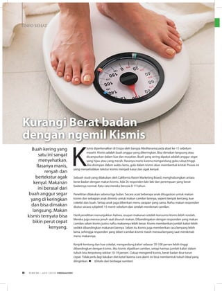 INFO SEHAT
K
ismis diperkenalkan di Eropa oleh bangsa Mediterania pada abad ke-11 sebelum
masehi. Kismis adalah buah anggur yang dikeringkan. Bisa dimakan langsung atau
dicampurkan dalam kue dan masakan. Buah yang sering dipakai adalah anggur segar
yang hijau atau yang merah. Rasanya manis karena mengandung gula cukup tinggi.
Jika disimpan dalam waktu lama, gula dalam kismis akan membentuk kristal. Proses ini
yang menyebabkan tekstur kismis menjadi kasar dan agak kenyal.
Sebuah studi yang dilakukan oleh California Raisin Marketing Board, menghubungkan antara
berat badan dengan makan kismis. Ada 26 responden laki-laki dan perempuan yang berat
badannya normal. Rata-rata mereka berusia 8-11 tahun.
Penelitian dilakukan selama tiga bulan. Secara acak beberapa anak ditugaskan untuk makan
kismis dan sebagian anak diminta untuk makan camilan lainnya, seperti keripik kentang, kue
cokelat dan buah. Setiap anak juga diberikan menu sarapan yang sama. Nafsu makan responden
diukur secara subjektif, 15 menit sebelum dan setelah menikmati camilan.
Hasil penelitian menunjukkan bahwa, asupan makanan setelah konsumsi kismis lebih rendah.
Mereka juga merasa jenuh saat disuruh makan. Dibandingakan dengan responden yang makan
camilan selain kismis justru nafsu makannya lebih besar. Kismis memberikan jumlah kalori lebih
sedikit dibandingkan makanan lainnya. Selain itu kismis juga memberikan rasa kenyang lebih
lama, sehingga responden yang diberi camilan kismis masih merasa kenyang saat menikmati
menu makannya.
Keripik kentang dan kue cokelat, mengandung kalori sebesar 70-108 persen lebih tinggi
dibandingkan dengan kismis. Jika kismis dijadikan camilan, setiap harinya jumlah kalori dalam
tubuh bisa terpotong sekitar 10-19 persen. Cukup mengemil kismis, berat badan bisa turun
cepat. Tidak perlu lagi lakukan diet ketat karena cara alami ini bisa membentuk tubuh ideal yang
diinginkan. n (Ditulis dari berbagai sumber)
Kurangi Berat badan
dengan ngemil Kismis
Buah kering yang
satu ini sangat
menyehatkan.
Rasanya manis,
renyah dan
bertekstur agak
kenyal. Makanan
ini berasal dari
buah anggur segar
yang di keringkan
dan bisa dimakan
langsung. Makan
kismis ternyata bisa
bikin perut cepat
kenyang.
EDISI 36 I JUNI I 2012 MEDIAKOM8
 