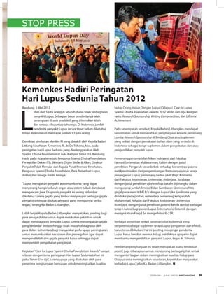 STOP PRESS
Bandung, 5 Mei 2012
L
ebih dari 5 juta orang di seluruh dunia telah terdiagnosis
penyakit Lupus. Sebagian besar penderitanya ialah
perempuan di usia produktif yang ditemukan lebih
dari seratus ribu setiap tahunnya. Di Indonesia jumlah
penderita penyakit Lupus secara tepat belum diketahui
tetapi diperkirakan mencapai jumlah 1,5 juta orang.
Demikian sambutan Menkes RI yang diwakili oleh Kepala Badan
Litbang Kesehatan Kemenkes RI, dr. Dr. Trihono, Msc. pada
peringatan hari Lupus Sedunia yang diselenggarakan oleh
Syamsi Dhuha Foundation di Aula Kampus Timur ITB, Bandung.
Hadir pada Acara tersebut, Pengurus Syamsi Dhuha Foundation,
Perwakilan Dekan ITB, Skretaris Ditjen Binfar & Alkes, Direktur
Penyakit Tidak Menular dan Kepala Pusat Promosi Kesehatan,
Pengurus Syamsi Dhuha Foundation, Para Pemerhati Lupus,
dokter dan tenaga medis lainnya.
“Lupus merupakan penyakit autoimun kronis yang dapat
menyerang hampir seluruh organ atau sistem tubuh dan dapat
mengancam jiwa. Diagnosis penyakit ini sering terlambat
diketahui karena gejala yang timbul menyerupai berbagai gejala
penyakit sehingga dijuluki penyakit yang mempunyai seribu
wajah,”terang Ka. Badan Litbangkes.
Lebih lanjut Kepala Badan Litbangkes menyatakan, penting bagi
para tenaga dokter untuk dapat melakukan pelatihan untuk
dapat mendiagnosis penyakit Lupus karena menampakan gejala
yang berbeda - beda sehingga tidak mudah didiagnosa oleh
para doker. Sementara bagi masyarakat perlu upaya peningkatan
untuk menumbuhkan kesadaran dan pencegahan agar dapat
mengenal lebih dini gejala penyakit lupus sehingga dapat
memperoleh pengobatan yang tepat.
Kegiatan“Care for Lupus Syamsi Dhuha Foundation Awards”sangat
relevan dengan tema peringatan Hari Lupus Sedunia tahun ini
yaitu ’Never Give Up”, karena upaya yang dilakukan oleh para
penerima penghargaan bertujuan untuk meningkatkan kualitas
Kemenkes Hadiri Peringatan
Hari Lupus Sedunia Tahun 2012
hidup Orang Hidup Dengan Lupus (Odapus). Care for Lupus
Syamsi Dhuha foundation awards 2012 terdiri dari tiga kategori
yaitu: Research Sponsorship, Writing Competetition, dan Lifetime
Achievement
Pada kesempatan tersebut, Kepala Badan Litbangkes mendapat
kehormatan untuk menyerahkan penghargaan kepada pemenang
Lomba Research Sponsorship di Bindang Obat atau suplemen
yang terkait dengan pemakaian bahan alam yang tersedia di
Indonesia sebagai terapi suplemen dalam pengobatan dan atau
pengendalian penyakit lupus.
Pemenang pertama ialah Niken Indriyanti dari Fakultas
Farmasi Universitas Mulawarman, Kaltim dengan judul
penelitian: Pengaruh cocor bebek terhadap konsentrasi plasma
metilprednisolon dan pengembangan formulanya untuk terapi
penanganan Lupus; pemenang kedua ialah Wigit Kristianto
dari Fakultas Kedokteran, Universitas Airlangga, Surabaya
dengan judul penelitian uji efektifitas Jakalin biji nangka dalam
mengurangi jumlah limfosi B dan Gambaran Glomerunefritis
ginjal pada mencit BALB/ c dengan Lupus Like Syndrome yang
diinduksi pada pristan; sementara pemenang ketiga ialah
Muhammad Afifudin dari Fakultas Kedokteran Universitas
Brawijaya, dengan judul penelitian potensi ketela rambat ssebagai
terap I nutrisi bagi pasien Lupus Eritematosisi Sistemik dengan
menignkatkan Foxp3 Sn menginhibisi IL-23R.
Berbagai penelitian terkait tanaman obat Indonesia yang
berpotensi sebagai suplemen terapi Lupus yang aman dan efektif,
harus terus dilakukan. Hal ini penting mengingat penderita
Lupus harus berobat seumur hidup, setidaknya upaya ini dapat
membantu mengendalikan penyakit Lupus, tegas dr. Trihono.
Pemberian penghargaan ini selain merupakan suatu terobosan
positif, juga diharapkan untuk mendorong berbagai pihak untuk
mengambil bagian dalam meningkatkan kualitas hidup para
Odapus serta meningkatkan kesadaran, kepedulian masyarakat
terhadap Lupus,”jelas Ka. Badan Litbangkes. n
EDISI 36 I JUNI I 2012 MEDIAKOM 9
 