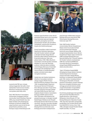 kesatuan upaya kesehatan untuk seluruh
penduduk dengan peran serta masyarakat
yang mencakup upaya peningkatan
(promotif), pencegahan (preventif),
penyembuhan (kuratif), dan pemulihan
(rehabilitatif), yang bersifat menyeluruh,
terpadu dan berkesinambungan.
Kinerja Soewardjono selama memimpin
Departemen Kesehatan dipandang
baik oleh Presiden Soeharto sehingga
ia diangkat kembali sebagai Menteri
Kesehatan dalam Kabinet Pembangunan
IV periode berikutnya. Pada masa
jabatan kedua (1983-1988), Almarhum
Soewardjono memulai gerakan antirokok.
Kebijakan itu, tentu saja, ditentang
produsen rokok dan petani tembakau
serta berbagai pihak yang memperoleh
keuntungan dari perdagangan rokok.
Secara terbuka, ia mengampanyekan
gerakan antirokok karena dapat
merugikan kesehatan.
Setelah lulus dari Fakultas Kedokteran,
almarhum Soewardjono berkarier
sebagai anggota TNI-AD (Tentara
Nasional Indonesia Angkatan Darat). Pada
1946, mengepalai Bagian Organisasi/
Perencanaan Resimen VI Cikampek /
Divisi Siliwangi Jawa Barat. Empat tahun
kemudian almarhum bertugas sebagai
staf medis RSPAD (Rumah Sakit Pusat
Angkatan Darat) di Jakarta. Soewardjono
bertugas di RSPAD selama 8 tahun.
Pada 1958 dokter ahli kebidanan dan
penyakit kandungan ini diangkat menjadi
Kepala Bagian Kebidanan dan Penyakit
Kandungan Rumah Sakit Dustira di Cimahi,
Jawa Barat. Tiga tahun kemudian diangkat
sebagai Kepala BKKBN (Badan Koordinasi
Keluarga Berencana Nasional), suatu
lembaga pemerintah nondepartemen
nasional untuk TBC paru, campak,
radang tenggorokan dan polio. Untuk
melestarikan hasil imunisasi tersebut,
Almarhum mendorong masyarakat
menciptakan pola hidup sehat.
Pada 1980, Almarhum Soewardjono
Soerjaningrat menggagas perlunya
merumuskan Sistem Kesehatan Nasional
(SKN) yang menjadi falsafah dasar dan
dapat memberi arah pembangunan
kesehatan di Indonesia. Melalui SKN,
upaya kesehatan yang semula berupa
penyembuhan penderita, secara
berangsur-angsur berkembang ke arah
yang bertugas melaksanakan program
keluarga berencana yang dirintis PKBI
(Perkumpulan Keluarga Berencana
Indonesia) sejak 1957.
Pada 1968 Presiden Soeharto
memerintahkan Menteri Kesejahteraan
Rakyat untuk merumuskan kembali
rencana pembentukan keluarga
berencana sesuai dengan deklarasi PBB
mengenai kependudukan dunia. Menteri
Kesejahteraan Rakyat segera membentuk
LKBN (Lembaga Keluarga Berncana
Nasional) diketuai Ny. H. Roesiah Sardjono,
SH. Presiden Soeharto membubarkan
LKBN dan membentuk BKKBN dan
menunjuk almarhum Soewardjono
sebagai Kepala BKKBN yang pertama
selama dua belas tahun.
Sejak 1978 jabatan Kepala BKKBN
dirangkapnya dengan jabatan Sekretaris
Jenderal Departemen Kesehatan
maupun kemudian sebagai Menteri
Kesehatan. Ia melepaskan Kepala BKKBN
pada 1982, setahun menjelang Kabinet
Pembangunan III berakhir. Di bawah
pimpinan Soewardjono, program Keluarga
Berencana mengalami kemajuan pesat
sehingga pemerintah Indonesia dinilai
sangat berhasil dalam mengendalikan
jumlah pertambahan penduduknya.
Dua bintang penghargaan dianugerahkan
oleh pemerintah Republik Indonesia
kepada almarhum, yakni Bintang
Mahaputera Utama III pada 1977 dan
Bintang Mahaputera Adipradana II pada
1982. Tiga tahun kemudian memperoleh
penghargaan dari President World Health
Assembly WHO di Jenewa, Swiss. Pada
1986 ia diangkat menjadi President World
Health Assembly. ( Pra, Desy)
EDISI 37 I SEPTEMBER I 2012 MEDIAKOM 13
 