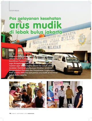 STOP PRESSSTOP PRESS
Pos pelayanan kesehatan
arus mudik
di lebak bulus jakarta
Pada arus balik Lebaran 2012, terminal Lebak Bulus
Jakarta sudah menyediakan pos kesehatan di bawah
koordinasi Puskesmas setempat. Satu unit ambulans
juga disiagakan untuk mengantisipasi adanya kasus
rujukan agar dapat segera dikirim ke rumah sakit
terdekat. Demikian pernyataan Direktur Jenderal
Pengendalian Penyakit dan Penyehatan Lingkungan
Prof. Tjandra Aditama saat pantau arus balik di terminal
Lebak Bulus Jakarta.
ProfTjandra Aditama (baju coklat dan bertopi) ketika memantau arus balik lebaran.
EDISI 37 I SEPTEMBER I 2012 MEDIAKOM14
 