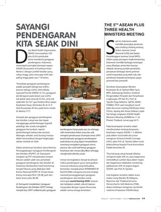 S
aat ini, Indonesia sudah
memiliki perangkat peraturan
atau Undang-Undang tentang
Sistem Jaminan Sosial
Nasional (SJSN) dan Badan
Penyelenggara Jaminan Sosial (BPJS).
Dalam upaya persiapan implementasinya,
Indonesia memiliki berbagai tantangan
yang dihadapi, antara lain luasnya
wilayah; besarnya jumlah penduduk;
penyatuan berbagai skema jaminan
sosial masyarakat yang telah ada; dan
penekanan kepada pentingnya upaya
promotif dan preventif.
Demikian disampaikan Menteri
Kesehatan RI, dr. Nafsiah Mboi Sp.A,
MPH, didampingi Direktur Jenderal
Pengendalian Penyakit dan Penyehatan
Lingkungan (PP dan PL), Prof. dr.
Tjandra Yoga Aditama  SpP(K), MARS,
DTM&H, DTCE saat mengikuti round
table discussion meeting ASEAN plus three
(China, Jepang dan Korea Selatan), pada
hari ketiga rangkaian ASEAN Health
Ministers Meeting (AHMM) ke-11 di
Phuket, Thailand, Jumat pagi (6/7).
Pada kesempatan tersebut selain
membicarakan tentang kerjasama
kesehatan negara ASEAN + 3, dibahas
pula dalam round table discussion
mengenai Universal Health Coverage
(UHC), jelas Prof. dr. Tjandra dalam surat
elektroniknya kepada Pusat Komunikasi
Publik Kemenkes RI.
“Dua hal yang cukup banyak dibahas
mengenai topik UHC ini, yaitu bagaimana
memobilisasi sumber daya dalam negeri,
dan bagaimana melakukan monitoring
pelaksanaan UHC di negara-negara
ASEAN”, ujar Prof. dr. Tjandra.
Usai kegiatan tersebut, dalam acara
makan siang Menkes RI, Malaysia,
Myanmar dan Thailand bersama
Partnership for Safe Medicine (PSM),
diskusi berlanjut mengenai counterfeit
medicine di kawasan ASEAN.(desy)
THE 5TH
ASEAN PLUS
THREE HEALTH
MINISTERS MEETING
D
ata World Health Organization
(WHO) menunjukkan 250
juta (4,2%) penduduk
dunia menderita gangguan
pendengaran. Indonesia
menempati peringkat keempat negara
ASEAN (Association of Southeast Asian
Nations ) dengan jumlah ketulian yang
cukup tinggi, yaitu mencapai 4.6% dan
paling tinggi pada usia 7-18 tahun.
“Penyebab gangguan pendengaran
adalah penyakit telinga luar (6,8%),
kotoran telinga (3,6%), Otitis Media
Supuratif Kronik (OMSK) (3,1%), gangguan
pendengaran pada lanjut usia (2,6%),
tuli akibat obat ototosik (0,3%), serta tuli
sejak lahir (0,1%)”, ujar Direktur Bina Upaya
Kesehatan Dasar, Kemenkes RI, dr. H. R.
Dedi Kuswenda, M. Kes, pada temu media
di Jakarta (7/7).
Dampak dari gangguan pendengaran
dan ketulian cukup luas dan dapat
mengganggu perkembangan kognitif,
psikologi, dan sosial; mengalami
gangguan komunikasi, seperti
perkembangan bahasa dan prestasi
dibangku sekolah, serta kurang mampu
dalam bersosialisasi dengan lingkungan
sekitar, tambah dr. Dedi.
Dalam pertemuan tersebut, ketua Komnas
Penanggulangan Gangguan Pendengaran
dan Ketulian (PGPKT), dr. Damayanti
Soetjipto Sp.THT menyebutkan tempat
hiburan adalah salah satu penyebab
gangguan pendengaran dan ketulian di
Indonesia. Berdasarkan hasil monitoring
tempat hiburan yang dilakukan oleh
Komisi Nasional PGPKT di 16 kota besar,
bising mencapai 94,4-128 dB, jauh dari
batas aman yaitu 80 dB.
dr. Damayanti menjelaskan, Gangguan
Pendengaran dan Ketulian (GPKT) terbagi
menjadi dua, GPKT unilateral yaitu gangguan
SAYANGI
PENDENGARAN
KITA SEJAK DINI
pendengaran hanya pada satu sisi sehingga
sulit menentukan lokasi suara dan sulit
mengerti pembicaraan di tempat ramai. GPKT
berat/total yaitu gangguan pendengaran
pada kedua sisi yang dapat menyebabkan
seseorang mengalami gangguan emosi,
physical, dan socialwell-being; gangguan
kesehatan; dan merasa dikucilkan sehingga
menghindari aktivitas sosial.
Untuk meningkatkan derajat kesehatan
indera pendengaran guna mewujudkan
manusia Indonesia yang berkualitas,
Kemenkes mengeluarkan KEPMENKES RI
No.879/2006 mengenai rencana strategi
nasional penanggulangan gangguan
pendengaran dan ketulian untuk
mencapai sound hearing 2030. Sasaran
dari kebijakan adalah seluruh lapisan
masyarakat dengan tujuan khususnya
adalah semua tenaga kesehatan.
EDISI 37 I SEPTEMBER I 2012 MEDIAKOM 17
 